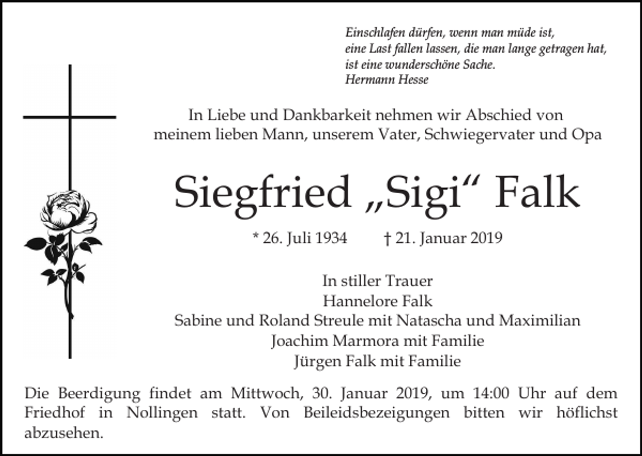 <p>Einschlafen dürfen, wenn man müde ist,<br />eine Last fallen lassen, die man lange getragen hat,<br />ist eine wunderschöne Sache.<br />Hermann Hesse</p><p>In Liebe und Dankbarkeit nehmen wir Abschied von<br />meinem lieben Mann, unserem Vater, Schwiegervater und Opa</p><p>Siegfried „Sigi“ Falk<br />* 26. Juli 1934</p><p>† 21. Januar 2019</p><p>In stiller Trauer<br />Hannelore Falk<br />Sabine und Roland Streule mit Natascha und Maximilian<br />Joachim Marmora mit Familie<br />Jürgen Falk mit Familie<br />Die Beerdigung findet am Mittwoch, 30. Januar 2019, um 14:00 Uhr auf dem<br />Friedhof in Nollingen statt. Von Beileidsbezeigungen bitten wir höflichst<br />abzusehen.</p>