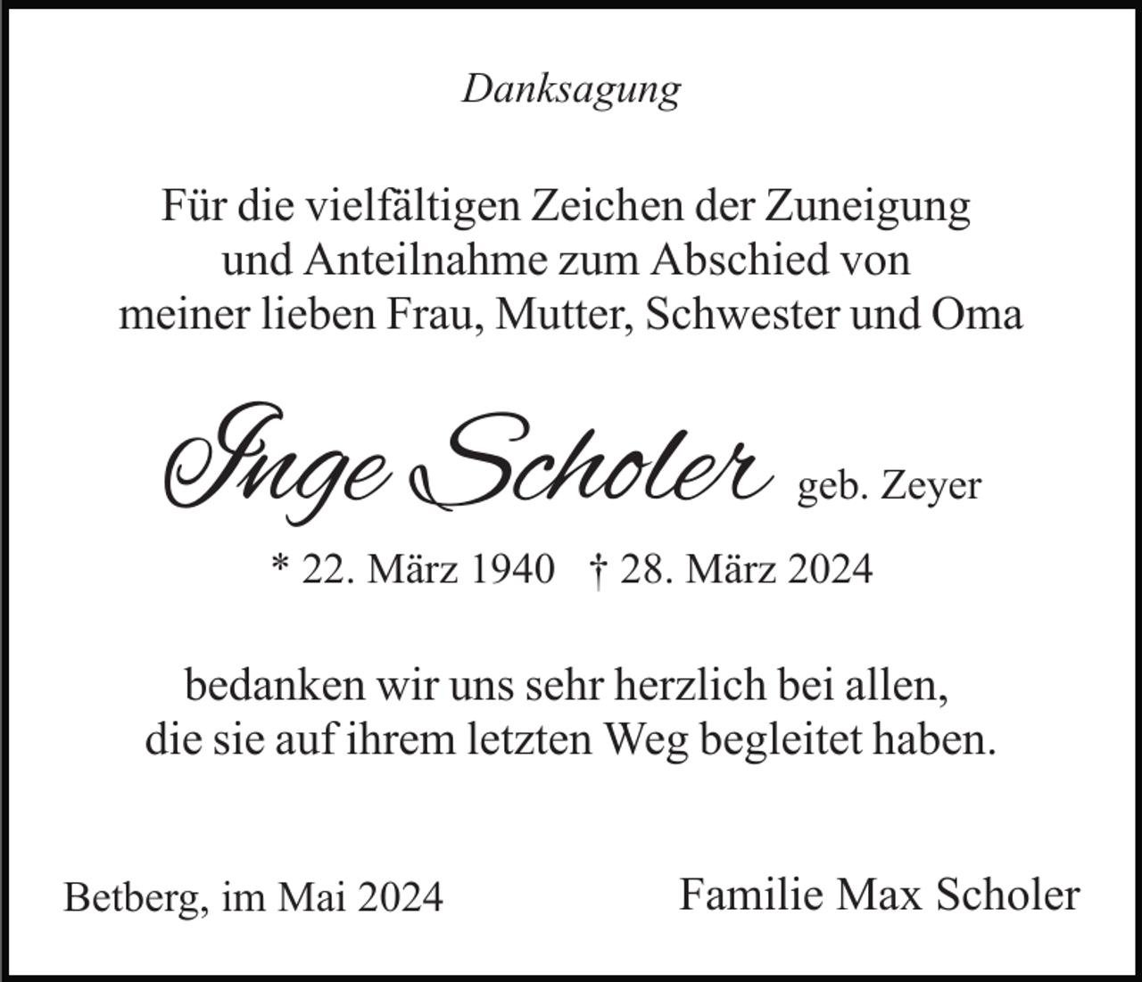 <p>Danksagung</p><p>Für die vielfältigen Zeichen der Zuneigung<br />und Anteilnahme zum Abschied von<br />meiner lieben Frau, Mutter, Schwester und Oma</p><p>Inge Scholer</p><p>geb. Zeyer</p><p>* 22. März 1940 † 28. März 2024</p><p>bedanken wir uns sehr herzlich bei allen,<br />die sie auf ihrem letzten Weg begleitet haben.<br />Betberg, im Mai 2024</p><p>Familie Max Scholer</p>