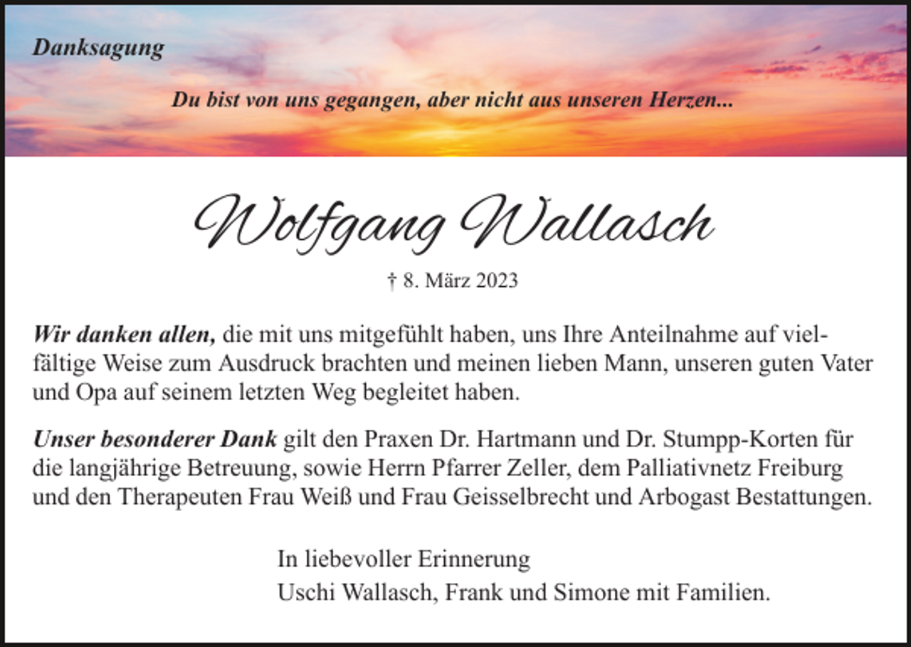 <p>Danksagung<br />Du bist von uns gegangen, aber nicht aus unseren Herzen...</p><p>Wolfgang Wallasch<br />† 8. März 2023</p><p>Wir danken allen, die mit uns mitgefühlt haben, uns Ihre Anteilnahme auf vielfältige Weise zum Ausdruck brachten und meinen lieben Mann, unseren guten Vater<br />und Opa auf seinem letzten Weg begleitet haben.<br />Unser besonderer Dank gilt den Praxen Dr. Hartmann und Dr. Stumpp-Korten für<br />die langjährige Betreuung, sowie Herrn Pfarrer Zeller, dem Palliativnetz Freiburg<br />und den Therapeuten Frau Weiß und Frau Geisselbrecht und Arbogast Bestattungen.<br />In liebevoller Erinnerung<br />Uschi Wallasch, Frank und Simone mit Familien.</p>