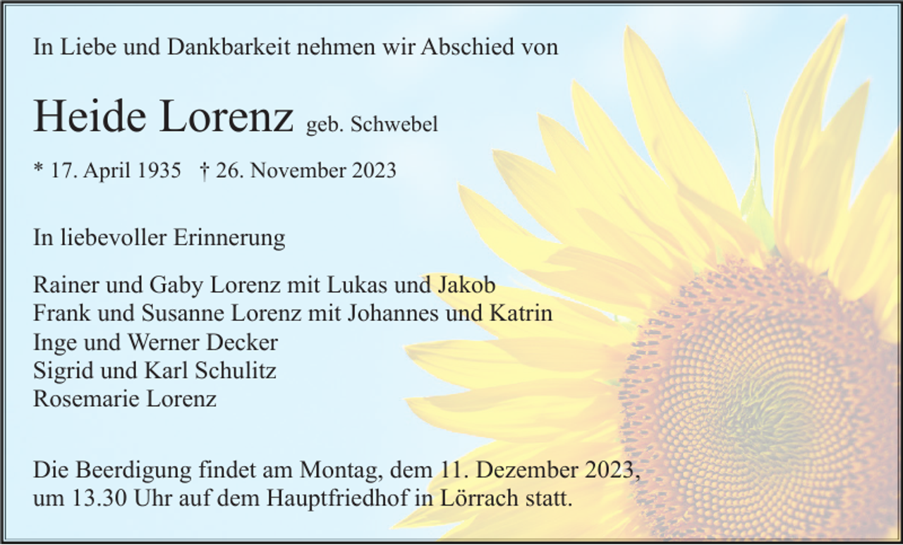 <p>In Liebe und Dankbarkeit nehmen wir Abschied von</p><p>Heide Lorenz geb. Schwebel<br />* 17. April 1935 † 26. November 2023</p><p>In liebevoller Erinnerung<br />Rainer und Gaby Lorenz mit Lukas und Jakob<br />Frank und Susanne Lorenz mit Johannes und Katrin<br />Inge und Werner Decker<br />Sigrid und Karl Schulitz<br />Rosemarie Lorenz<br />Die Beerdigung findet am Montag, dem 11. Dezember 2023,<br />um 13.30 Uhr auf dem Hauptfriedhof in Lörrach statt.</p>