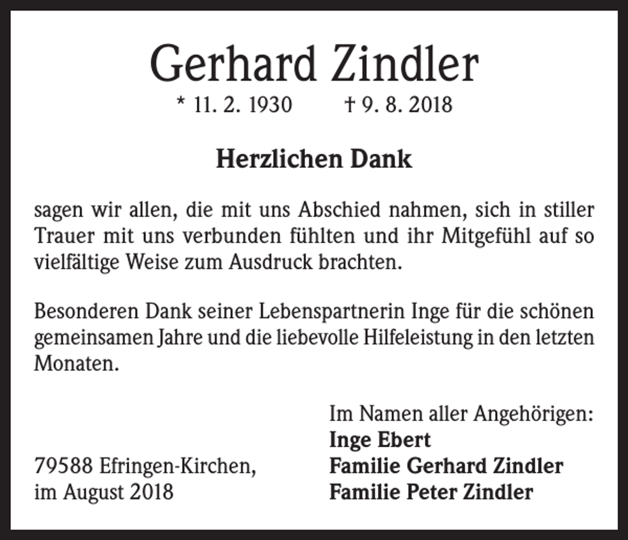 <p>Gerhard Zindler<br />* 11. 2. 1930</p><p>† 9. 8. 2018</p><p>Herzlichen Dank<br />sagen wir allen, die mit uns Abschied nahmen, sich in stiller<br />Trauer mit uns verbunden fühlten und ihr Mitgefühl auf so<br />vielfältige Weise zum Ausdruck brachten.<br />Besonderen Dank seiner Lebenspartnerin Inge für die schönen<br />gemeinsamen Jahre und die liebevolle Hilfeleistung in den letzten<br />Monaten.</p><p>79588 Efringen-Kirchen,<br />im August 2018</p><p>Im Namen aller Angehörigen:<br />Inge Ebert<br />Familie Gerhard Zindler<br />Familie Peter Zindler</p>