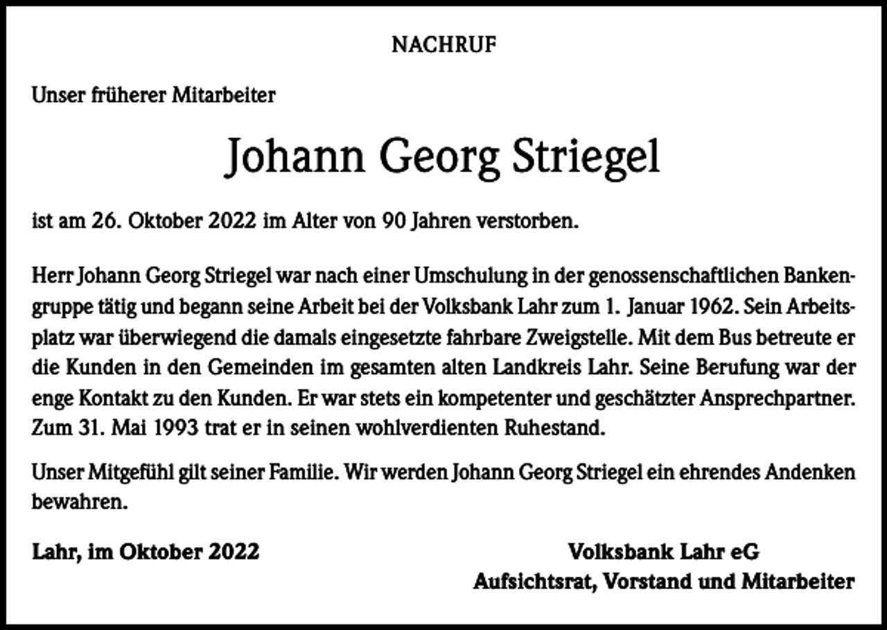 <p>NACHRUF<br />Unser früherer Mitarbeiter</p><p>Johann Georg Striegel<br />ist am 26. Oktober 2022 im Alter von 90 Jahren verstorben.<br />Herr Johann Georg Striegel war nach einer Umschulung in der genossenschaftlichen Bankengruppe tätig und begann seine Arbeit bei der Volksbank Lahr zum 1. Januar 1962. Sein Arbeitsplatz war überwiegend die damals eingesetzte fahrbare Zweigstelle. Mit dem Bus betreute er<br />die Kunden in den Gemeinden im gesamten alten Landkreis Lahr. Seine Berufung war der<br />enge Kontakt zu den Kunden. Er war stets ein kompetenter und geschätzter Ansprechpartner.<br />Zum 31. Mai 1993 trat er in seinen wohlverdienten Ruhestand.<br />Unser Mitgefühl gilt seiner Familie. Wir werden Johann Georg Striegel ein ehrendes Andenken<br />bewahren.<br />Lahr, im Oktober 2022</p><p>Volksbank Lahr eG<br />Aufsichtsrat, Vorstand und Mitarbeiter</p>