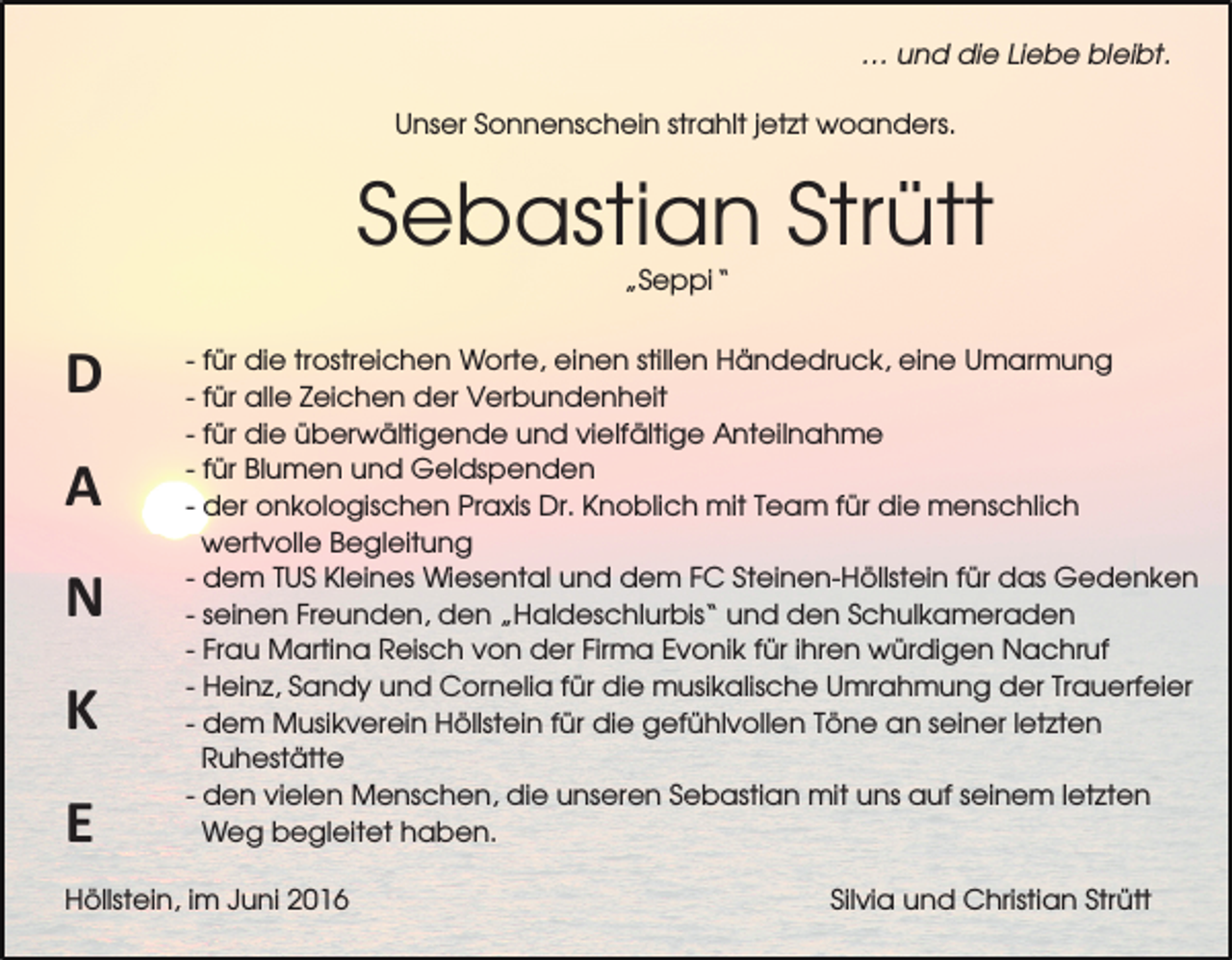 <p>… und die Liebe bleibt.<br />Unser Sonnenschein strahlt jetzt woanders.</p><p>Sebastian Strütt<br />„Seppi“</p><p>D<br />A<br />N<br />K<br />E</p><p>- für die trostreichen Worte, einen stillen Händedruck, eine Umarmung<br />- für alle Zeichen der Verbundenheit<br />- für die überwältigende und vielfältige Anteilnahme<br />- für Blumen und Geldspenden<br />- der onkologischen Praxis Dr. Knoblich mit Team für die menschlich<br />wertvolle Begleitung<br />- dem TUS Kleines Wiesental und dem FC Steinen-Höllstein für das Gedenken<br />- seinen Freunden, den „Haldeschlurbis“ und den Schulkameraden<br />- Frau Martina Reisch von der Firma Evonik für ihren würdigen Nachruf<br />- Heinz, Sandy und Cornelia für die musikalische Umrahmung der Trauerfeier<br />- dem Musikverein Höllstein für die gefühlvollen Töne an seiner letzten<br />Ruhestätte<br />- den vielen Menschen, die unseren Sebastian mit uns auf seinem letzten<br />Weg begleitet haben.</p><p>Höllstein, im Juni 2016</p><p>Silvia und Christian Strütt</p>