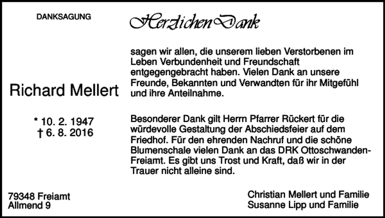 <p>DANKSAGUNG</p><p>Richard Mellert<br />* 10. 2. 1947<br />† 6. 8. 2016</p><p>79348 Freiamt<br />Allmend 9</p><p>sagen wir allen, die unserem lieben Verstorbenen im<br />Leben Verbundenheit und Freundschaft<br />entgegengebracht haben. Vielen Dank an unsere<br />Freunde, Bekannten und Verwandten für ihr Mitgefühl<br />und ihre Anteilnahme.<br />Besonderer Dank gilt Herrn Pfarrer Rückert für die<br />würdevolle Gestaltung der Abschiedsfeier auf dem<br />Friedhof. Für den ehrenden Nachruf und die schöne<br />Blumenschale vielen Dank an das DRK OttoschwandenFreiamt. Es gibt uns Trost und Kraft, daß wir in der<br />Trauer nicht alleine sind.<br />Christian Mellert und Familie<br />Susanne Lipp und Familie</p>