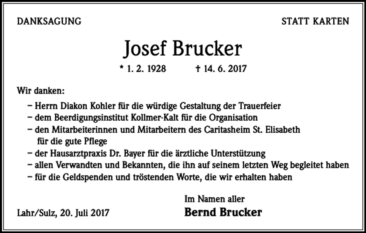 <p>DANKSAGUNG</p><p>STATT KARTEN</p><p>Josef Brucker<br />* 1. 2. 1928 † 14. 6. 2017<br />Wir danken:<br />– Herrn Diakon Kohler für die würdige Gestaltung der Trauerfeier<br />– dem Beerdigungsinstitut Kollmer-Kalt für die Organisation<br />– den Mitarbeiterinnen und Mitarbeitern des Caritasheim St. Elisabeth<br />für die gute Pflege<br />– der Hausarztpraxis Dr. Bayer für die ärztliche Unterstützung<br />– allen Verwandten und Bekannten, die ihn auf seinem letzten Weg begleitet haben<br />– für die Geldspenden und tröstenden Worte, die wir erhalten haben</p><p>Lahr/Sulz, 20. Juli 2017</p><p>Im Namen aller</p><p>Bernd Brucker</p>