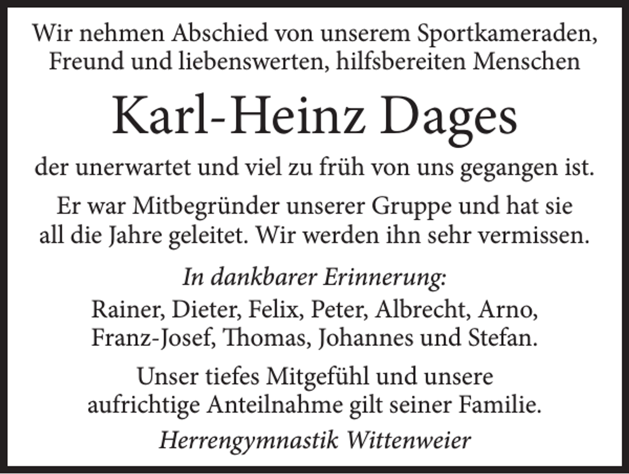 <p>Wir nehmen Abschied von unserem Sportkameraden,<br />Freund und liebenswerten, hilfsbereiten Menschen</p><p>Karl-Heinz Dages</p><p>der unerwartet und viel zu früh von uns gegangen ist.<br />Er war Mitbegründer unserer Gruppe und hat sie<br />all die Jahre geleitet. Wir werden ihn sehr vermissen.<br />In dankbarer Erinnerung:<br />Rainer, Dieter, Felix, Peter, Albrecht, Arno,<br />Franz-Josef, Thomas, Johannes und Stefan.<br />Unser tiefes Mitgefühl und unsere<br />aufrichtige Anteilnahme gilt seiner Familie.<br />Herrengymnastik Wittenweier</p>