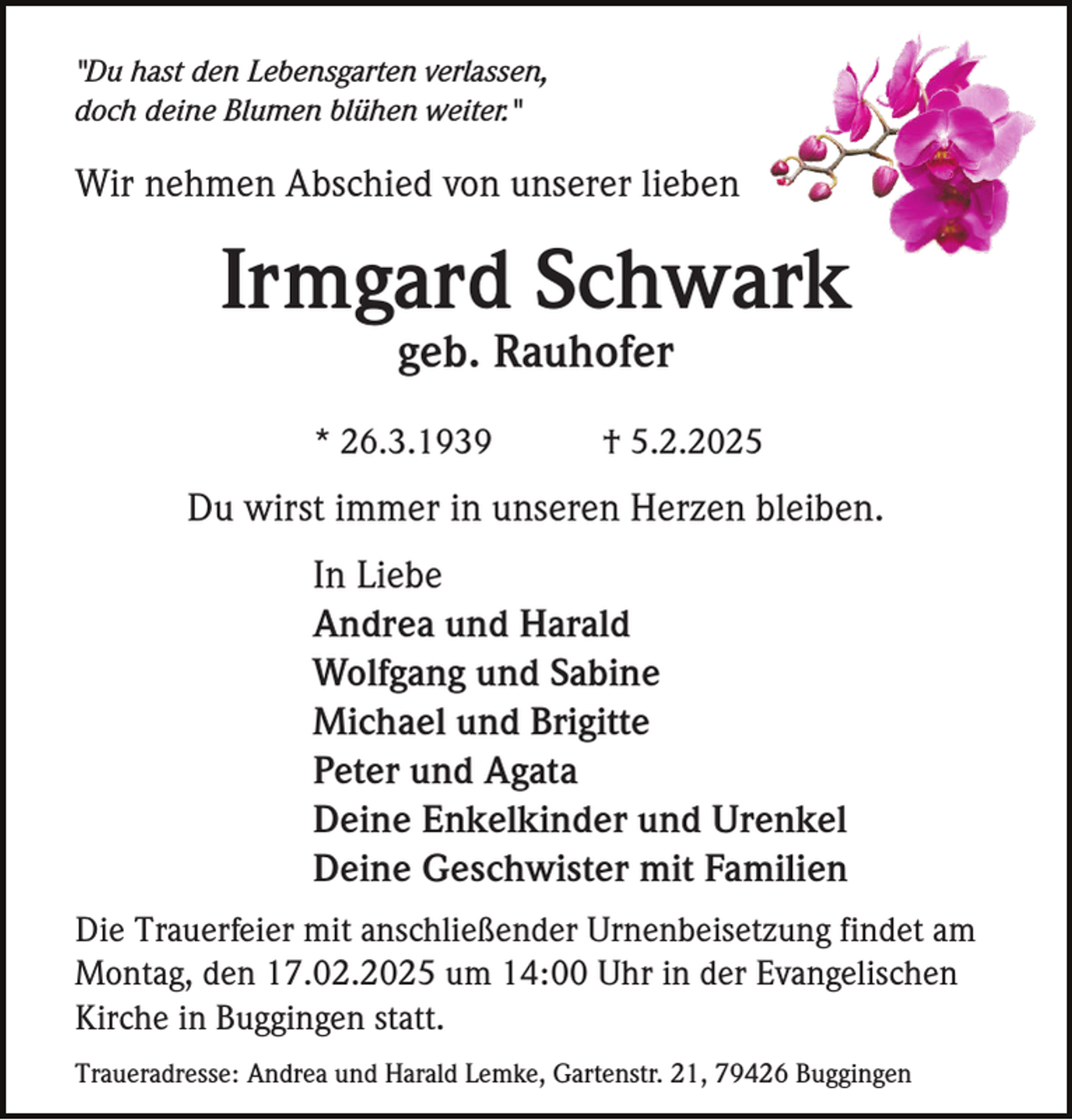 <p>"Du hast den Lebensgarten verlassen,<br />doch deine Blumen blühen weiter."</p><p>Wir nehmen Abschied von unserer lieben</p><p>Irmgard Schwark<br />geb. Rauhofer<br />* 26.3.1939</p><p>† 5.2.2025</p><p>Du wirst immer in unseren Herzen bleiben.<br />In Liebe<br />Andrea und Harald<br />Wolfgang und Sabine<br />Michael und Brigitte<br />Peter und Agata<br />Deine Enkelkinder und Urenkel<br />Deine Geschwister mit Familien<br />Die Trauerfeier mit anschließender Urnenbeisetzung findet am<br />Montag, den 17.02.2025 um 14:00 Uhr in der Evangelischen<br />Kirche in Buggingen statt.<br />Traueradresse: Andrea und Harald Lemke, Gartenstr. 21, 79426 Buggingen</p>