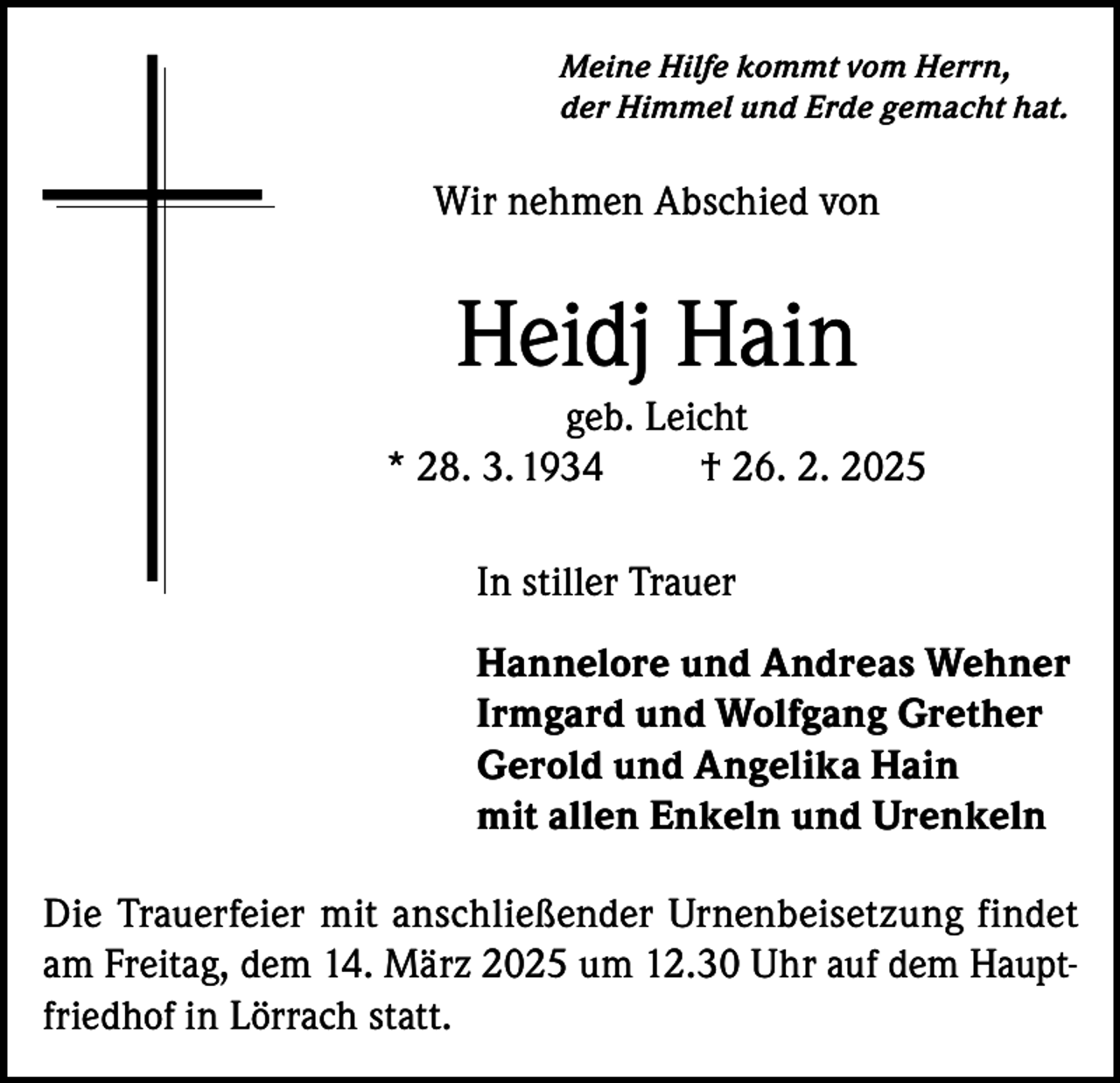 <p>Meine Hilfe kommt vom Herrn,<br />der Himmel und Erde gemacht hat.</p><p>Wir nehmen Abschied von</p><p>Heidj Hain<br />geb. Leicht<br />* 28. 3. 1934<br />† 26. 2. 2025<br />In stiller Trauer<br />Hannelore und Andreas Wehner<br />Irmgard und Wolfgang Grether<br />Gerold und Angelika Hain<br />mit allen Enkeln und Urenkeln<br />Die Trauerfeier mit anschließender Urnenbeisetzung findet<br />am Freitag, dem 14. März 2025 um 12.30 Uhr auf dem Hauptfriedhof in Lörrach statt.</p>