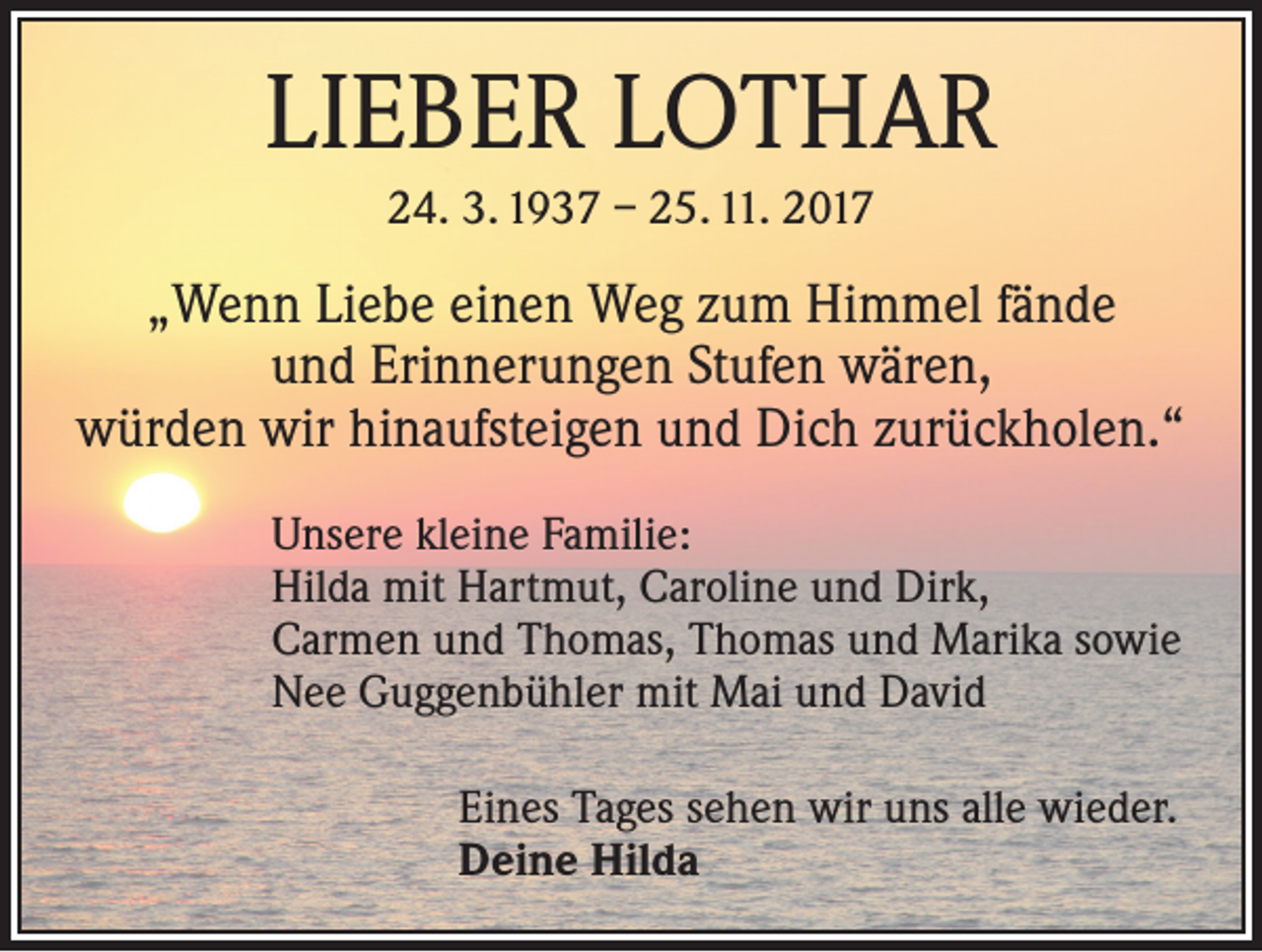 <p>LIEBER LOTHAR<br />24. 3. 1937 – 25. 11. 2017</p><p>„Wenn Liebe einen Weg zum Himmel fände<br />und Erinnerungen Stufen wären,<br />würden wir hinaufsteigen und Dich zurückholen.“</p><p>Unsere kleine Familie:<br />Hilda mit Hartmut, Caroline und Dirk,<br />Carmen und Thomas, Thomas und Marika sowie<br />Nee Guggenbühler mit Mai und David</p><p>Eines Tages sehen wir uns alle wieder.<br />Deine Hilda</p>