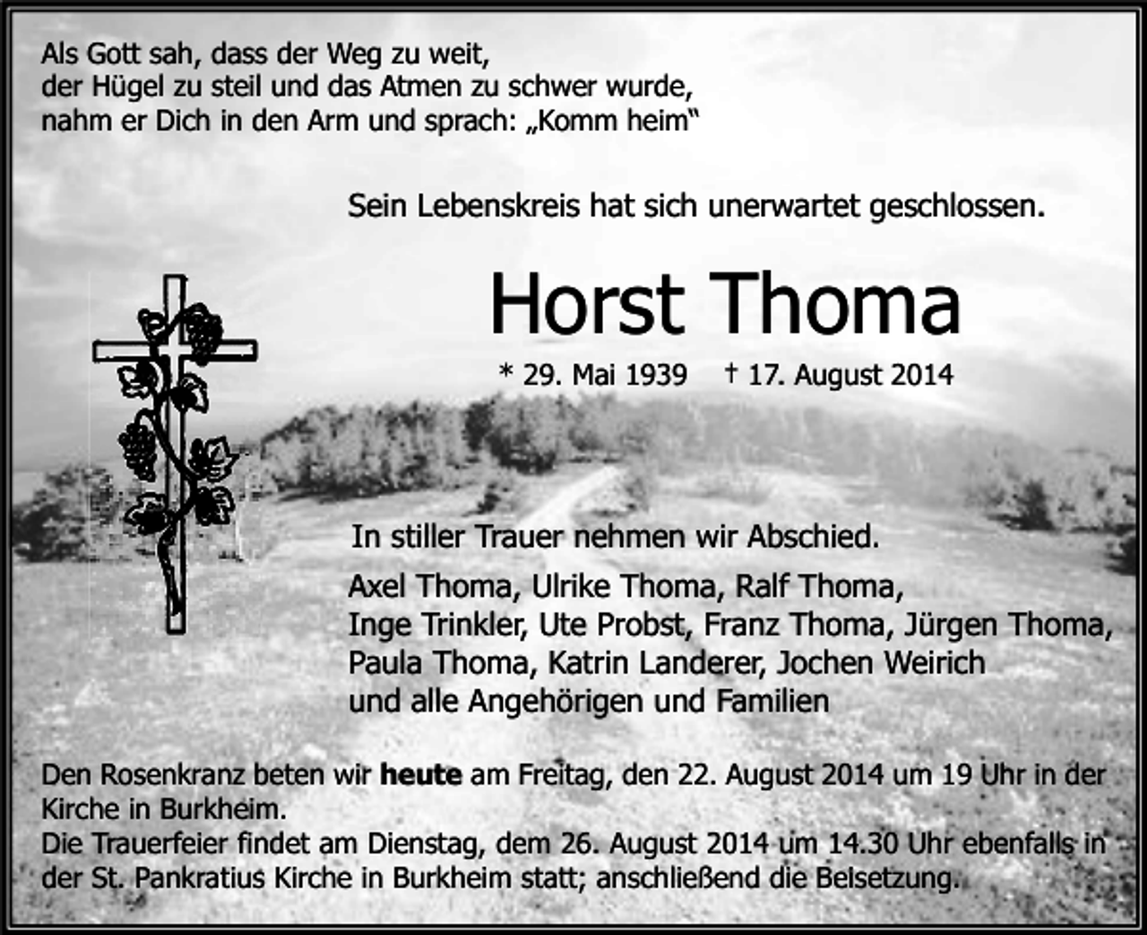 <p>Als Gott sah, dass der Weg zu weit,<br />der Hügel zu steil und das Atmen zu schwer wurde,<br />nahm er Dich in den Arm und sprach: „Komm heim“</p><p>Sein Lebenskreis hat sich unerwartet geschlossen.</p><p>Horst Thoma<br />* 29. Mai 1939</p><p>† 17. August 2014</p><p>In stiller Trauer nehmen wir Abschied.<br />Axel Thoma, Ulrike Thoma, Ralf Thoma,<br />Inge Trinkler, Ute Probst, Franz Thoma, Jürgen Thoma,<br />Paula Thoma, Katrin Landerer, Jochen Weirich<br />und alle Angehörigen und Familien<br />Den Rosenkranz beten wir heute am Freitag, den 22. August 2014 um 19 Uhr in der<br />Kirche in Burkheim.<br />Die Trauerfeier findet am Dienstag, dem 26. August 2014 um 14.30 Uhr ebenfalls in<br />der St. Pankratius Kirche in Burkheim statt; anschließend die Beisetzung.</p>