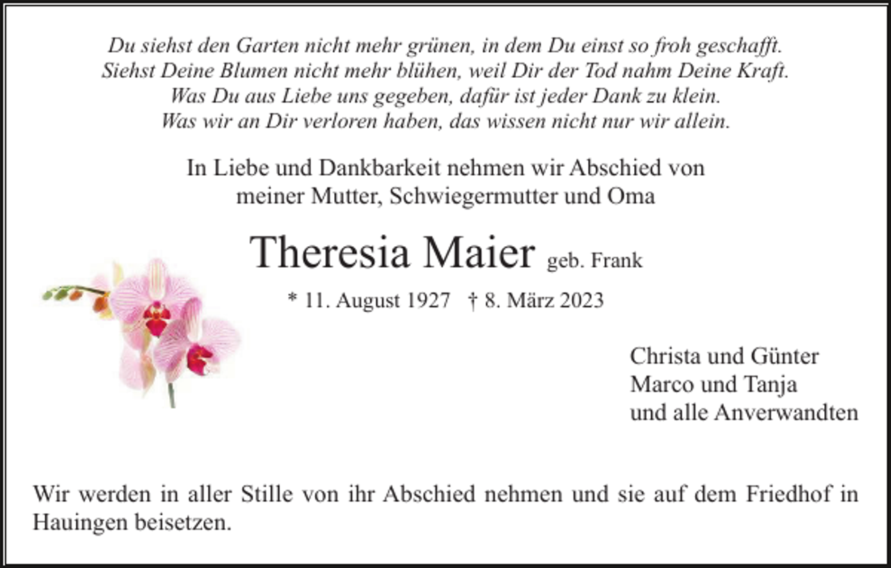 <p>Du siehst den Garten nicht mehr grünen, in dem Du einst so froh geschafft.<br />Siehst Deine Blumen nicht mehr blühen, weil Dir der Tod nahm Deine Kraft.<br />Was Du aus Liebe uns gegeben, dafür ist jeder Dank zu klein.<br />Was wir an Dir verloren haben, das wissen nicht nur wir allein.</p><p>In Liebe und Dankbarkeit nehmen wir Abschied von<br />meiner Mutter, Schwiegermutter und Oma</p><p>Theresia Maier geb. Frank<br />* 11. August 1927 † 8. März 2023</p><p>Christa und Günter<br />Marco und Tanja<br />und alle Anverwandten<br />Wir werden in aller Stille von ihr Abschied nehmen und sie auf dem Friedhof in<br />Hauingen beisetzen.</p>