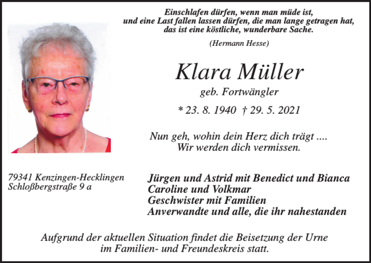 <p>Einschlafen dürfen, wenn man müde ist,<br />und eine Last fallen lassen dürfen, die man lange getragen hat,<br />das ist eine köstliche, wunderbare Sache.<br />(Hermann Hesse)</p><p>Klara Müller<br />geb. Fortwängler<br />* 23. 8. 1940 † 29. 5. 2021<br />Nun geh, wohin dein Herz dich trägt ....<br />Wir werden dich vermissen.<br />79341 Kenzingen-Hecklingen<br />Schloßbergstraße 9 a</p><p>Jürgen und Astrid mit Benedict und Bianca<br />Caroline und Volkmar<br />Geschwister mit Familien<br />Anverwandte und alle, die ihr nahestanden</p><p>Aufgrund der aktuellen Situation findet die Beisetzung der Urne<br />im Familien- und Freundeskreis statt.</p>