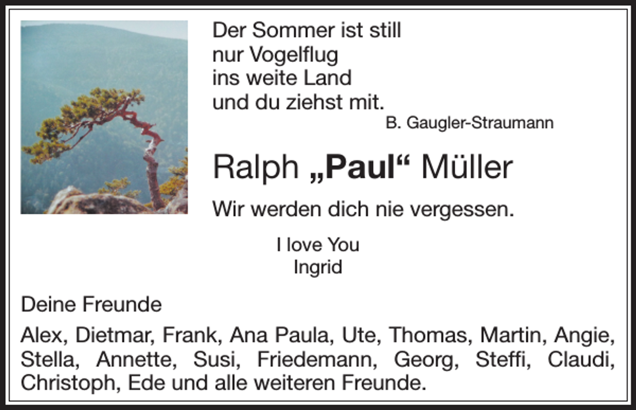 <p>Der Sommer ist still<br />nur Vogelflug<br />ins weite Land<br />und du ziehst mit.</p><p>B. Gaugler-Straumann</p><p>Ralph „Paul“ Müller<br />Wir werden dich nie vergessen.<br />I love You<br />Ingrid</p><p>Deine Freunde<br />Alex, Dietmar, Frank, Ana Paula, Ute, Thomas, Martin, ­Angie,<br />Stella, Annette, Susi, Friedemann, Georg, Steffi, C<br />­laudi,<br />­Christoph, Ede und alle weiteren Freunde.</p>