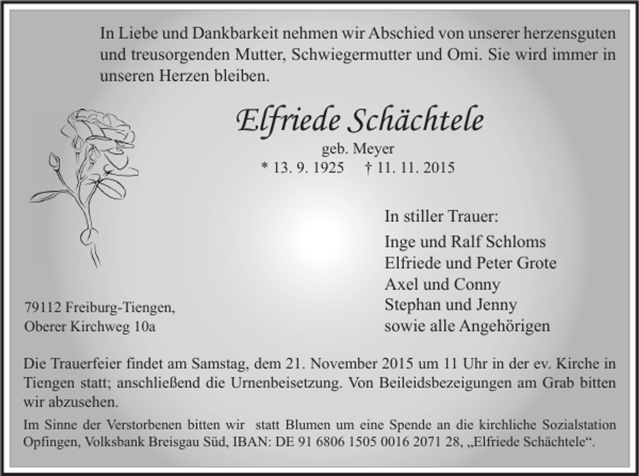 <p>In Liebe und Dankbarkeit nehmen wir Abschied von unserer herzensguten<br />und treusorgenden Mutter, Schwiegermutter und Omi. Sie wird immer in<br />unseren Herzen bleiben.</p><p>Elfriede Schächtele<br />geb. Meyer<br />* 13. 9. 1925 † 11. 11. 2015</p><p>79112 Freiburg-Tiengen,<br />Oberer Kirchweg 10a</p><p>In stiller Trauer:<br />Inge und Ralf Schloms<br />Elfriede und Peter Grote<br />Axel und Conny<br />Stephan und Jenny<br />sowie alle Angehörigen</p><p>Die Trauerfeier findet am Samstag, dem 21. November 2015 um 11 Uhr in der ev. Kirche in<br />Tiengen statt; anschließend die Urnenbeisetzung. Von Beileidsbezeigungen am Grab bitten<br />wir abzusehen.<br />Im Sinne der Verstorbenen bitten wir statt Blumen um eine Spende an die kirchliche Sozialstation<br />Opfingen, Volksbank Breisgau Süd, IBAN: DE 91 6806 1505 0016 2071 28, „Elfriede Schächtele“.</p>