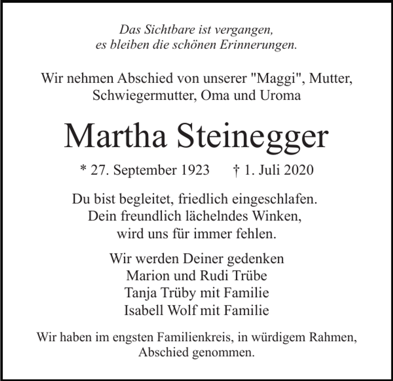 <p>Das Sichtbare ist vergangen,<br />es bleiben die schönen Erinnerungen.</p><p>Wir nehmen Abschied von unserer "Maggi", Mutter,<br />Schwiegermutter, Oma und Uroma</p><p>Martha Steinegger<br />* 27. September 1923</p><p>† 1. Juli 2020</p><p>Du bist begleitet, friedlich eingeschlafen.<br />Dein freundlich lächelndes Winken,<br />wird uns für immer fehlen.<br />Wir werden Deiner gedenken<br />Marion und Rudi Trübe<br />Tanja Trüby mit Familie<br />Isabell Wolf mit Familie<br />Wir haben im engsten Familienkreis, in würdigem Rahmen,<br />Abschied genommen.</p>
