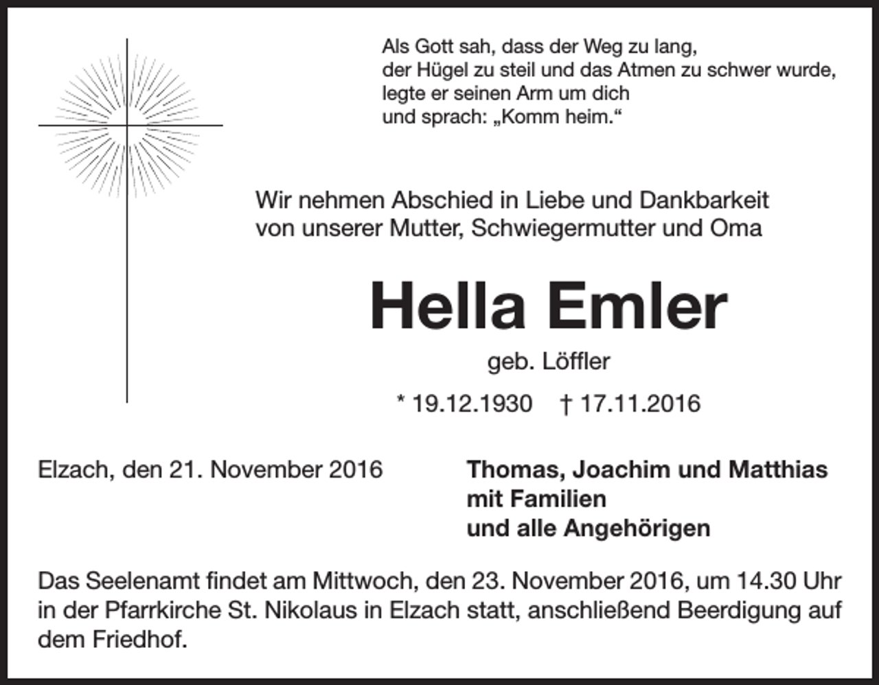 <p>Als Gott sah, dass der Weg zu lang,<br />der Hügel zu steil und das Atmen zu schwer wurde,<br />legte er seinen Arm um dich<br />und sprach: „Komm heim.“</p><p>Wir nehmen Abschied in Liebe und Dankbarkeit<br />von unserer Mutter, Schwiegermutter und Oma</p><p>Hella Emler<br />geb. Löffler<br />* 19.12.1930<br />Elzach, den 21. November 2016</p><p>† 17.11.2016</p><p>Thomas, Joachim und Matthias<br />mit Familien<br />und alle Angehörigen</p><p>Das Seelenamt findet am Mittwoch, den 23. November 2016, um 14.30 Uhr<br />in der Pfarrkirche St. Nikolaus in Elzach statt, anschließend Beerdigung auf<br />dem Friedhof.</p>