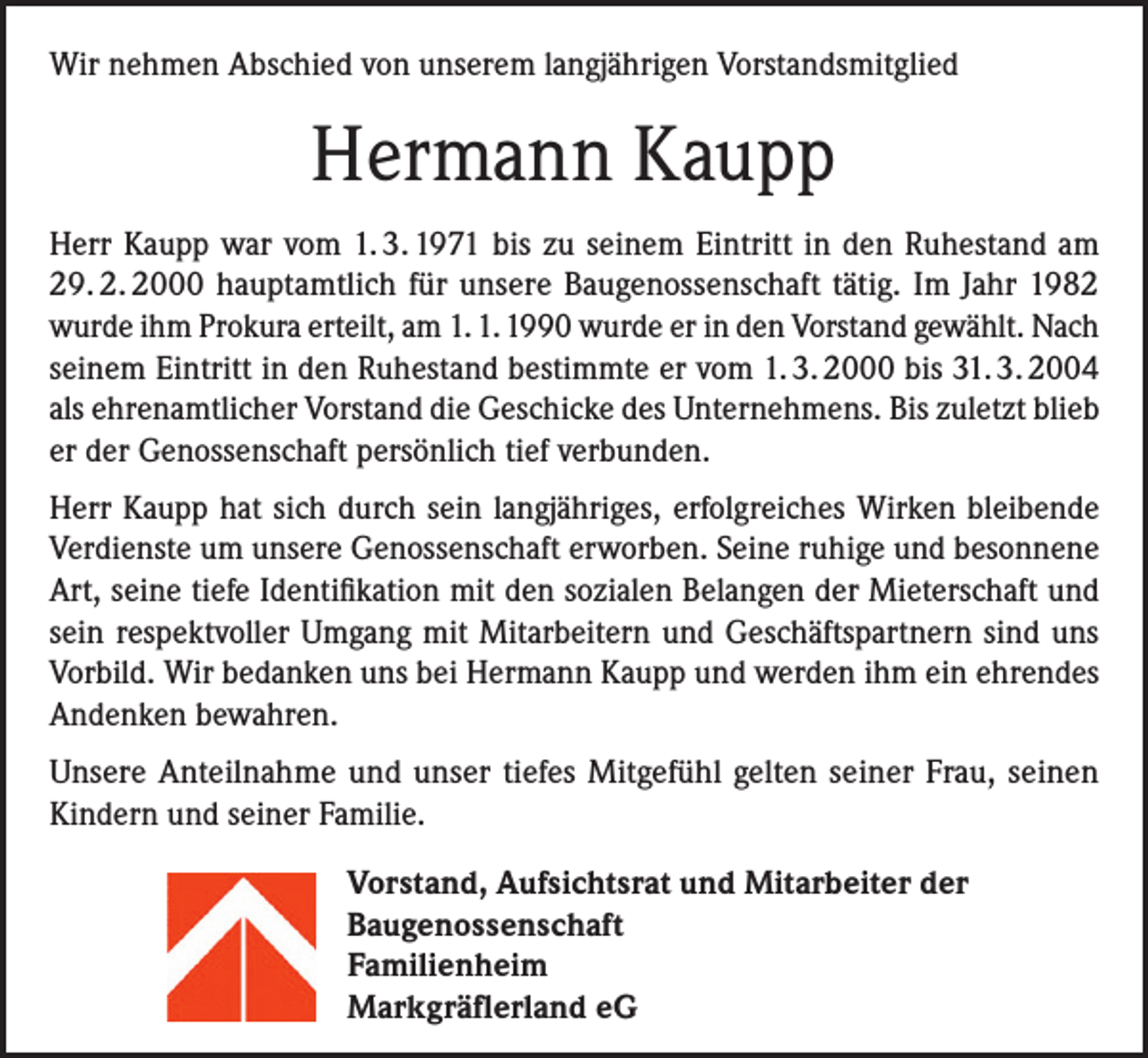 <p>Wir nehmen Abschied von unserem langjährigen Vorstandsmitglied</p><p>Hermann Kaupp<br />Herr Kaupp war vom 1. 3. 1971 bis zu seinem Eintritt in den Ruhestand am<br />29. 2. 2000 hauptamtlich für unsere Baugenossenschaft tätig. Im Jahr 1982<br />wurde ihm Prokura erteilt, am 1. 1. 1990 wurde er in den Vorstand gewählt. Nach<br />seinem Eintritt in den Ruhestand bestimmte er vom 1. 3. 2000 bis 31. 3. 2004<br />als ehrenamtlicher Vorstand die Geschicke des Unternehmens. Bis zuletzt blieb<br />er der Genossenschaft persönlich tief verbunden.<br />Herr Kaupp hat sich durch sein langjähriges, erfolgreiches Wirken bleibende<br />Verdienste um unsere Genossenschaft erworben. Seine ruhige und besonnene<br />Art, seine tiefe Identifikation mit den sozialen Belangen der Mieterschaft und<br />sein respektvoller Umgang mit Mitarbeitern und Geschäftspartnern sind uns<br />Vorbild. Wir bedanken uns bei Hermann Kaupp und werden ihm ein ehrendes<br />Andenken bewahren.<br />Unsere Anteilnahme und unser tiefes Mitgefühl gelten seiner Frau, seinen<br />Kindern und seiner Familie.<br />Vorstand, Aufsichtsrat und Mitarbeiter der<br />Baugenossenschaft<br />Familienheim<br />Markgräflerland eG</p>