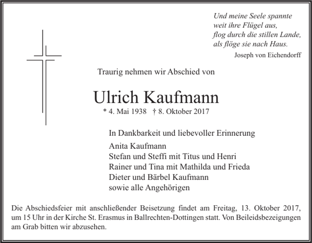 <p>U n d mmeine<br />Und<br />ei n e SSeele<br />e el e s spannte<br />p a n nt e<br />wweit<br />eit i ihre<br />hr e Fl<br />Flügel<br />ü g el aaus,<br />us,<br />flog<br />fl<br />o g durch<br />d ur c h die<br />di e stillen<br />still e n Lande,<br />L a n d e,<br />alsflflöge<br />als<br />ö g e sisie<br />e nnach<br />a c h Haus.<br />H a us.<br />JJoseph<br />os e p h von<br />v o n Eichendorff<br />Ei c h e n d orff</p><p>Traurig<br />Tr<br />a uri g nnehmen<br />e h m e n wir<br />wir Abschied<br />A bs c hi e d vvon<br />on</p><p>Ulrich<br />Ulri<br />c h KKaufmann<br />a uf m a n n<br />** 4.<br />4. Mai<br />M ai 11938<br />9 3 8 †† 8.<br />8. Oktober<br />O kt o b er 22</p><p>IInn Dankbarkeit<br />D a n k b ar k eit und<br />u n d li<br />liebevoller<br />e b e v oll er Erinnerung<br />Eri n n er u n g<br />AAnita<br />nit a KKaufmann<br />a uf m a n n<br />St<br />ef a n uund<br />n d St<br />effi mit<br />mit Titus<br />Tit us uund<br />n d Henri<br />H e nri<br />Stefan<br />Steffi<br />Frieda<br />RRainer<br />ai n er uund<br />n d TiTina<br />n a mit<br />mit Mathilda<br />M at hil d a uund<br />n d Fri<br />e da<br />Dieter<br />Di<br />et er uund<br />n d BBärbel<br />är b el KKaufmann<br />a uf m a n n<br />ssowie<br />o wi e alle<br />all e Angehörigen<br />A n g e h öri g e n<br />Di<br />e AAbschiedsfeier<br />bs c hi e dsf ei er mit<br />mit aanschließender<br />ns c hli e ß e n d er BBeisetzung<br />eis et z u n g fifindet<br />n d et aam<br />m FrFreitag,<br />eit a g, 113.<br />3. OOktober<br />kt o b er 22017,<br />0 1 7,<br />Die<br />uum<br />m 11 Uhr<br />U hr iin<br />n dder<br />er Kirche<br />Kir c h e St.<br />St. Erasmus<br />Er as m us iin<br />n Ballrechten-Dottingen<br />B allr e c ht e n- D otti n g e n ststatt.<br />att. Von<br />Vo n Beileidsbezeigungen<br />B eil ei ds b e z ei g u n g e n<br />aamm Grab<br />Gr a b bitten<br />bitt e n wir<br />wir aabzusehen.<br />b z us e h e n.</p>