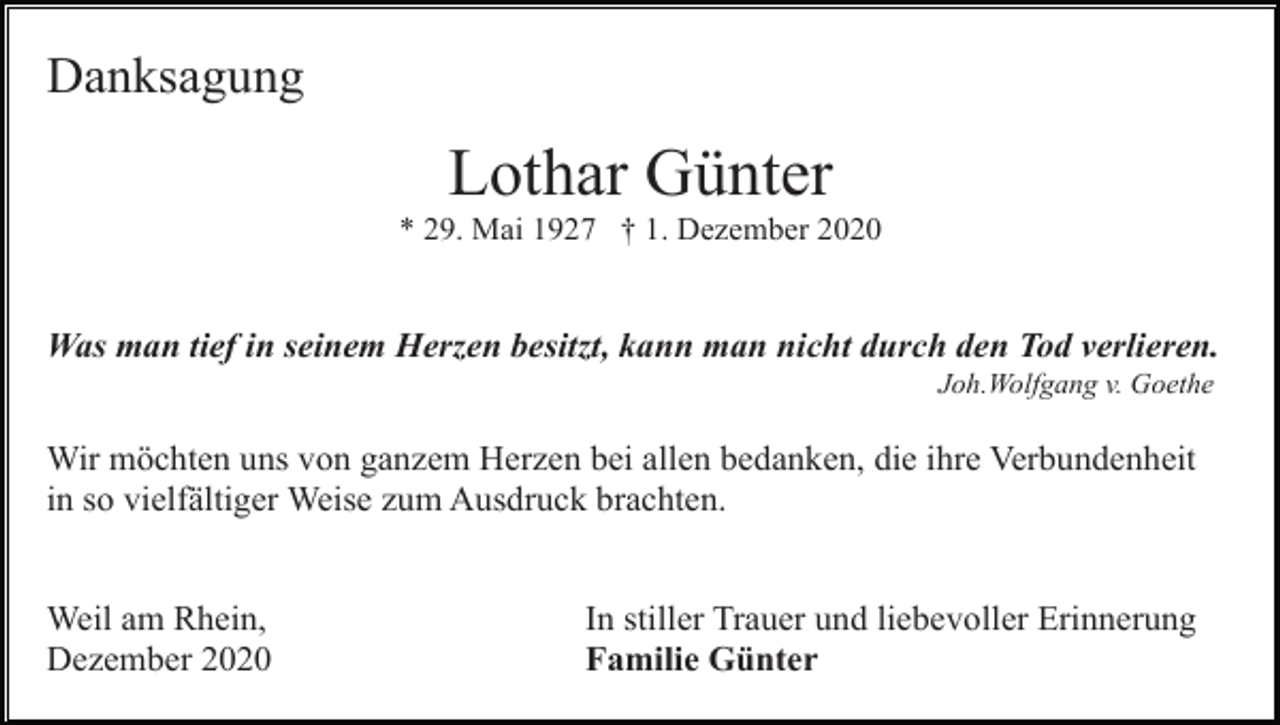 <p>Danksagung</p><p>Lothar Günter<br />* 29. Mai 1927 † 1. Dezember 2020</p><p>Was man tief in seinem Herzen besitzt, kann man nicht durch den Tod verlieren.<br />Joh.Wolfgang v. Goethe</p><p>Wir möchten uns von ganzem Herzen bei allen bedanken, die ihre Verbundenheit<br />in so vielfältiger Weise zum Ausdruck brachten.<br />Weil am Rhein,<br />Dezember 2020</p><p>In stiller Trauer und liebevoller Erinnerung<br />Familie Günter</p>