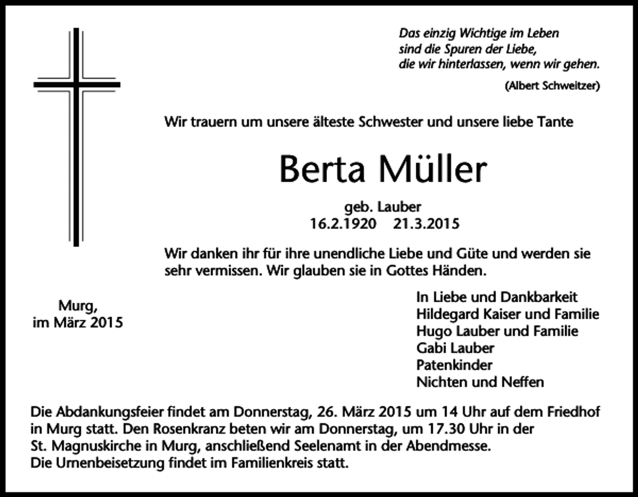 <p>Das einzig Wichtige im Leben<br />sind die Spuren der Liebe,<br />die wir hinterlassen, wenn wir gehen.<br />(Albert Schweitzer)</p><p>Wir trauern um unsere älteste Schwester und unsere liebe Tante</p><p>Berta Müller<br />geb. Lauber<br />16.2.1920 21.3.2015<br />Wir danken ihr für ihre unendliche Liebe und Güte und werden sie<br />sehr vermissen. Wir glauben sie in Gottes Händen.<br />Murg,<br />im März 2015</p><p>In Liebe und Dankbarkeit<br />Hildegard Kaiser und Familie<br />Hugo Lauber und Familie<br />Gabi Lauber<br />Patenkinder<br />Nichten und Neffen</p><p>Die Abdankungsfeier findet am Donnerstag, 26. März 2015 um 14 Uhr auf dem Friedhof<br />in Murg statt. Den Rosenkranz beten wir am Donnerstag, um 17.30 Uhr in der<br />St. Magnuskirche in Murg, anschließend Seelenamt in der Abendmesse.<br />Die Urnenbeisetzung findet im Familienkreis statt.</p>