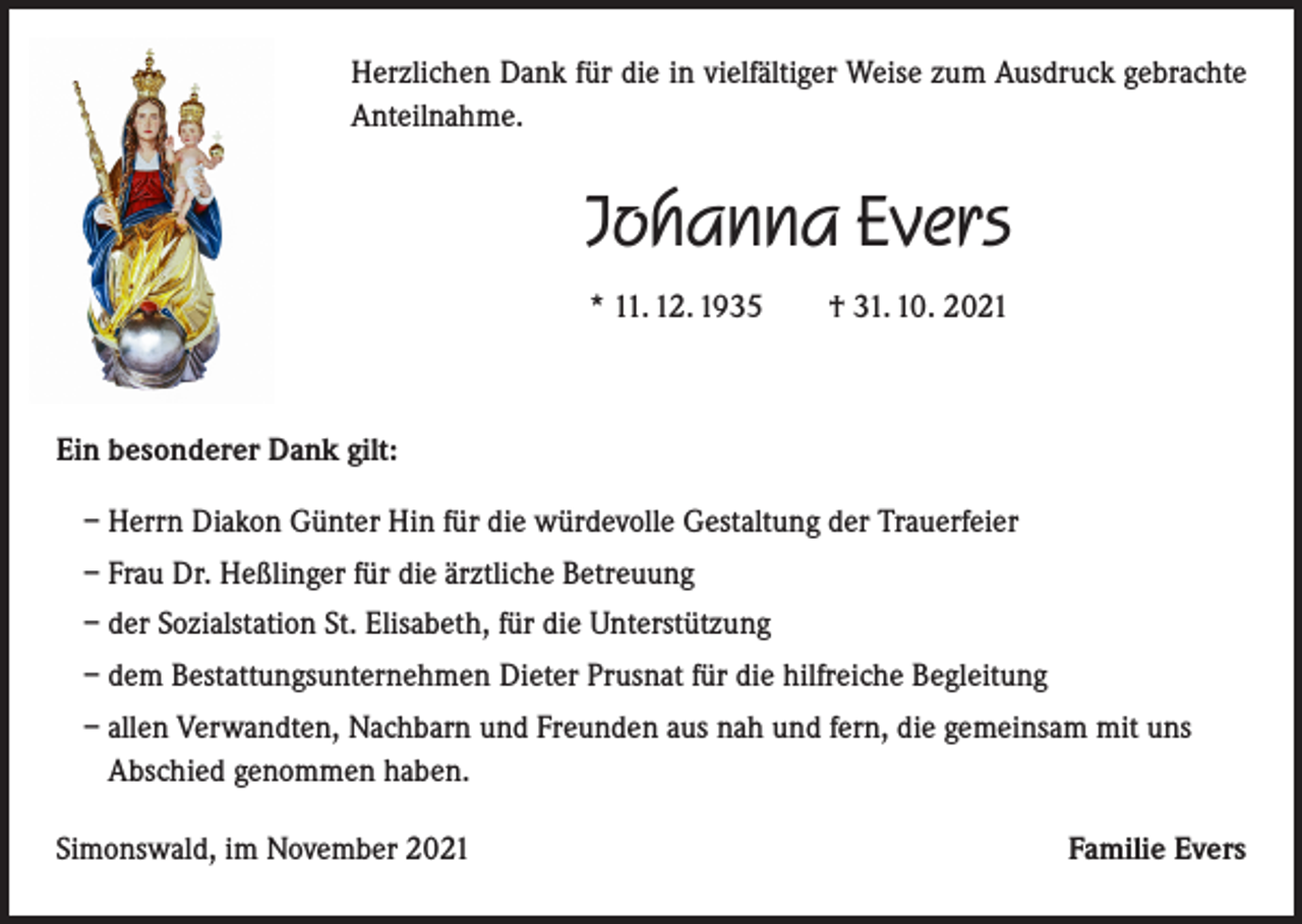 <p>Herzlichen Dank für die in vielfältiger Weise zum Ausdruck gebrachte<br />Anteilnahme.</p><p>Johanna Evers<br />* 11. 12. 1935 † 31. 10. 2021</p><p>Ein besonderer Dank gilt:<br />– Herrn Diakon Günter Hin für die würdevolle Gestaltung der Trauerfeier<br />– Frau Dr. Heßlinger für die ärztliche Betreuung<br />– der Sozialstation St. Elisabeth, für die Unterstützung<br />– dem Bestattungsunternehmen Dieter Prusnat für die hilfreiche Begleitung<br />– allen Verwandten, Nachbarn und Freunden aus nah und fern, die gemeinsam mit uns<br />Abschied genommen haben.<br />Simonswald, im November 2021</p><p>Familie Evers</p>
