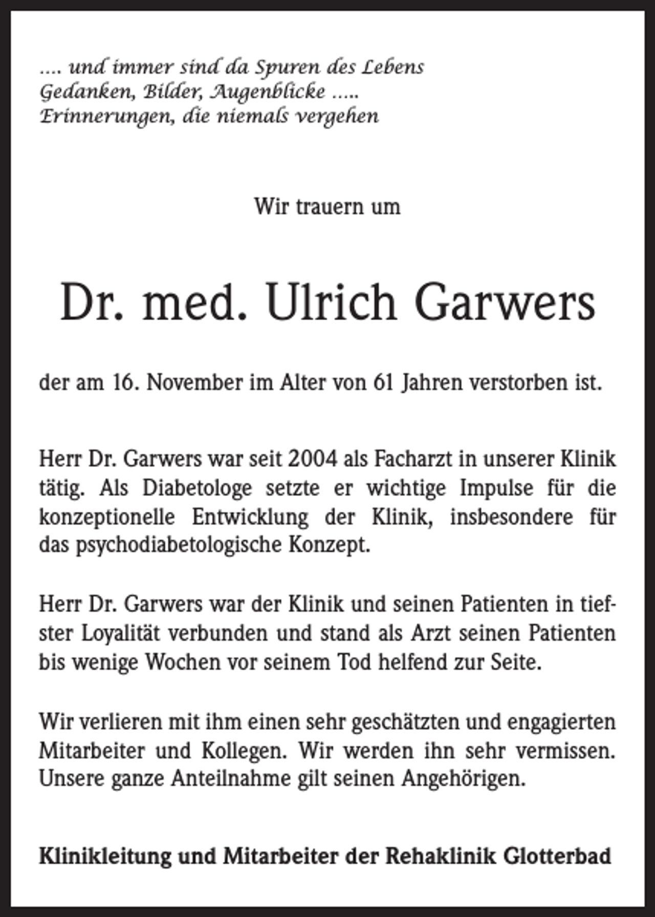 <p>…. und immer sind da Spuren des Lebens<br />Gedanken, Bilder, Augenblicke …..<br />Erinnerungen, die niemals vergehen</p><p>Wir trauern um</p><p>Dr. med. Ulrich Garwers<br />der am 16. November im Alter von 61 Jahren verstorben ist.<br />Herr Dr. Garwers war seit 2004 als Facharzt in unserer Klinik<br />tätig. Als Diabetologe setzte er wichtige Impulse für die<br />konzep­tionelle Entwicklung der Klinik, insbesondere für<br />das psychodiabetologische Konzept.<br />Herr Dr. Garwers war der Klinik und seinen Patienten in tiefster Loyalität verbunden und stand als Arzt seinen Patienten<br />bis wenige Wochen vor seinem Tod helfend zur Seite.<br />Wir verlieren mit ihm einen sehr geschätzten und engagierten<br />Mitarbeiter und Kollegen. Wir werden ihn sehr vermissen.<br />Unsere ganze Anteilnahme gilt seinen Angehörigen.<br />Klinikleitung und Mitarbeiter der Rehaklinik Glotterbad</p>