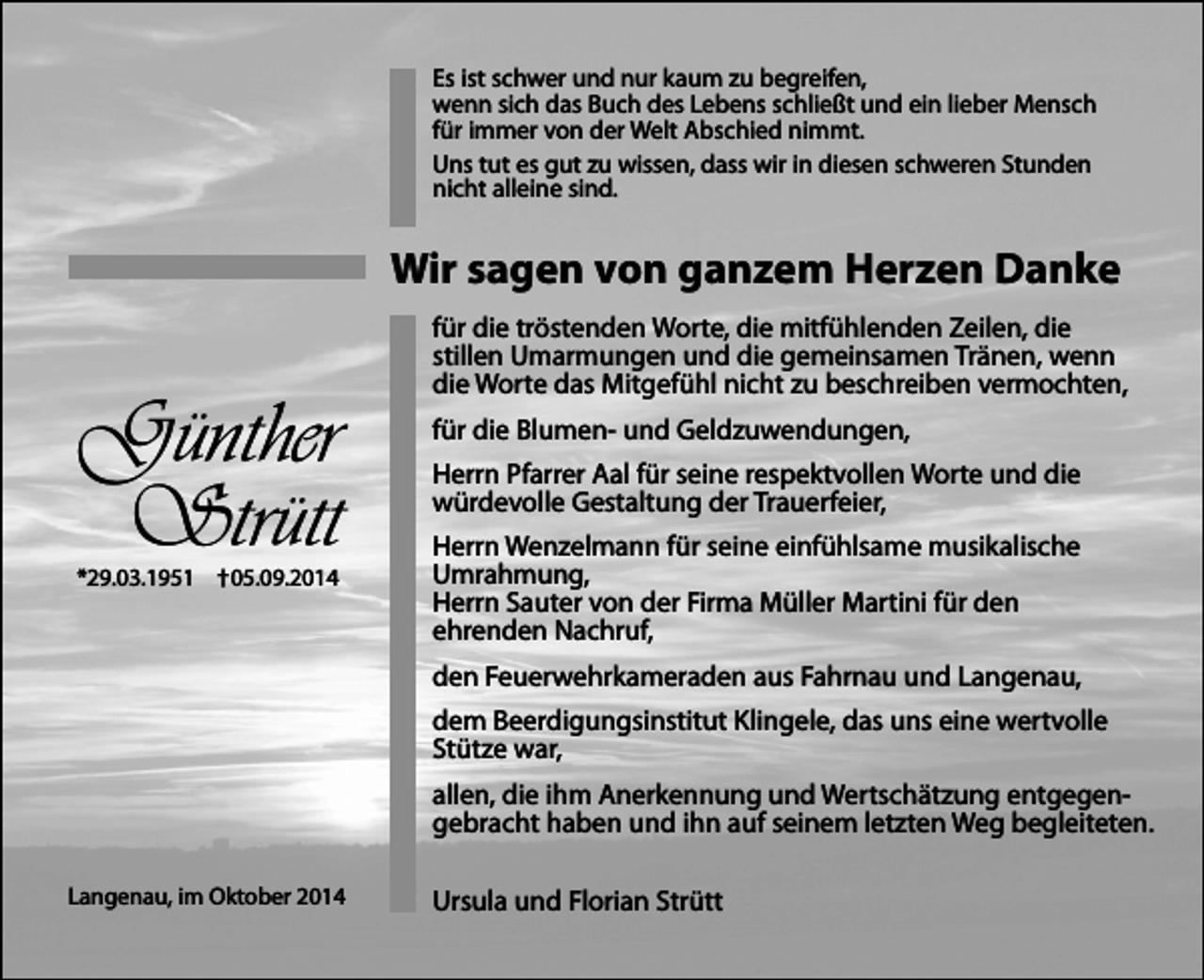 <p>Es ist schwer und nur kaum zu begreifen,<br />wenn sich das Buch des Lebens schließt und ein lieber Mensch<br />für immer von der Welt Abschied nimmt.<br />Uns tut es gut zu wissen, dass wir in diesen schweren Stunden<br />nicht alleine sind.</p><p>Wir sagen von ganzem Herzen Danke</p><p>Günther<br />Strütt</p><p>*29.03.1951 †05.09.2014</p><p>für die tröstenden Worte, die mitfühlenden Zeilen, die<br />stillen Umarmungen und die gemeinsamen Tränen, wenn<br />die Worte das Mitgefühl nicht zu beschreiben vermochten,<br />für die Blumen- und Geldzuwendungen,<br />Herrn Pfarrer Aal für seine respektvollen Worte und die<br />würdevolle Gestaltung der Trauerfeier,<br />Herrn Wenzelmann für seine einfühlsame musikalische<br />Umrahmung,<br />Herrn Sauter von der Firma Müller Martini für den<br />ehrenden Nachruf,<br />den Feuerwehrkameraden aus Fahrnau und Langenau,<br />dem Beerdigungsinstitut Klingele, das uns eine wertvolle<br />Stütze war,<br />allen, die ihm Anerkennung und Wertschätzung entgegengebracht haben und ihn auf seinem letzten Weg begleiteten.</p><p>Langenau, im Oktober 2014</p><p>Ursula und Florian Strütt</p>
