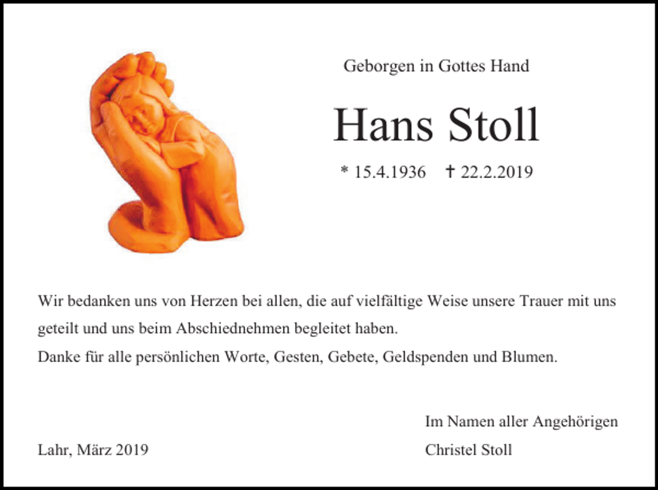 <p>Geborgen in Gottes Hand</p><p>Hans Stoll<br />* 15.4.1936</p><p> 22.2.2019</p><p>Wir bedanken uns von Herzen bei allen, die auf vielfältige Weise unsere Trauer mit uns<br />geteilt und uns beim Abschiednehmen begleitet haben.<br />Danke für alle persönlichen Worte, Gesten, Gebete, Geldspenden und Blumen.</p><p>Im Namen aller Angehörigen<br />Lahr, März 2019</p><p>Christel Stoll</p>