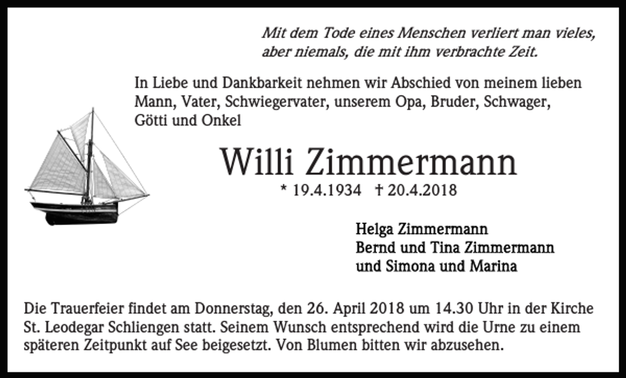 <p>Mit d dem<br />e m TTode<br />o d e eieines<br />n es MMenschen<br />e ns c h e n vverliert<br />erli ert man<br />m a n vivieles,<br />el es,<br />Mit<br />a b er niemals,<br />ni e m als, die<br />di e mit<br />mit iihm<br />h m verbrachte<br />v er br a c ht e Zeit.<br />Z eit.<br />aber</p><p>IInn Liebe<br />Li e b e und<br />u n d Dankbarkeit<br />D a n k b ar k eit nehmen<br />n e h m e n wir<br />wir Abschied<br />A bs c hi e d von<br />v o n meinem<br />m ei n e m li<br />ebe n<br />lieben<br />Mann,<br />M a n n, VVater,<br />at er, S Schwiegervater,<br />c h wi e g er v at er, unserem<br />u ns er e m Opa,<br />O p a, Bruder,<br />Br u d er, SSchwager,<br />c h w a g er,<br />G ötti uund<br />n d Onkel<br />O n k el<br />Götti</p><p>Willi<br />Willi ZiZimmermann<br />m m er m a n n<br />** 19.4.1934<br />1 9. 4. 1 9 3 4 †<br />† 20.4.2018<br />2 0. 4. 2 0 1 8</p><p>Die<br />Di<br />e Tr<br />Trauerfeier<br />a u erf ei er fifindet<br />n d et aam<br />m Donnerstag,<br />D o n n erst a g, den<br />d e n 26.<br />2 6. April<br />A pril 2018<br />2 0 1 8 um<br />u m 14.30<br />1 4. 3 0 Uhr<br />U hr in<br />in dder<br />er Kirche<br />Kir c h e<br />St. Leodegar<br />L e o d e g ar SSchliengen<br />c hli e n g e n statt.<br />st att. Seinem<br />S ei n e m Wunsch<br />W u ns c h entsprechend<br />e n ts pr e c h e n d wird<br />wir d die<br />di e Urne<br />Ur ne zzuu ei<br />ne m<br />St.<br />einem<br />späteren<br />s p ät er e n Zeitpunkt<br />Z eit p u n kt auf<br />a uf See<br />S e e beigesetzt.<br />b ei g es et zt. Von<br />V o n Blumen<br />Bl u m e n bitten<br />bitt e n wir<br />wir aabzusehen.<br />b z us e h e n .</p>