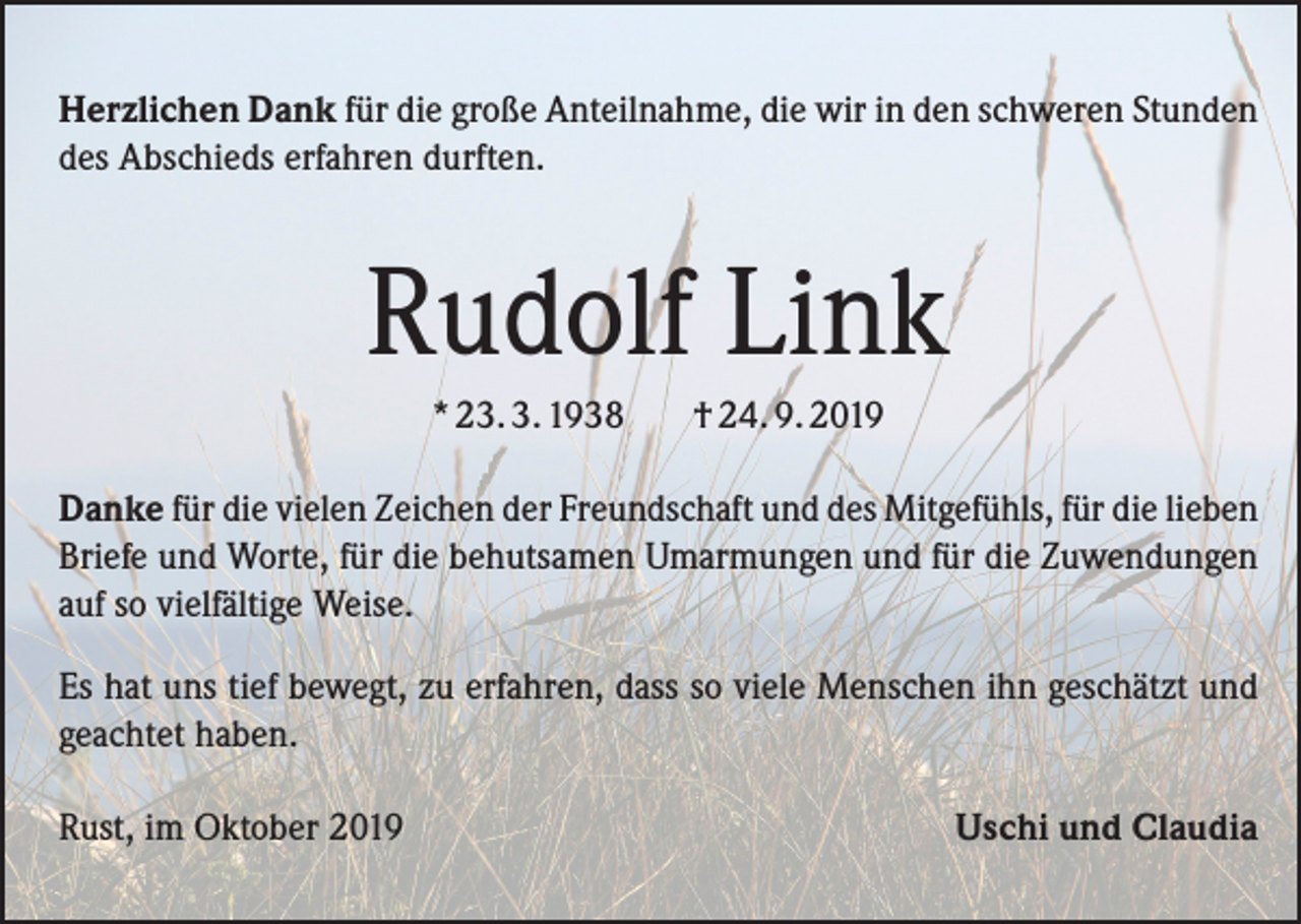<p>Herzlichen Dank für die große Anteilnahme, die wir in den schweren Stunden<br />des Abschieds erfahren durften.</p><p>Rudolf Link<br />* 23. 3. 1938</p><p>† 24. 9. 2019</p><p>Danke für die vielen Zeichen der Freundschaft und des Mitgefühls, für die lieben<br />Briefe und Worte, für die behutsamen Umarmungen und für die Zuwendungen<br />auf so vielfältige Weise.<br />Es hat uns tief bewegt, zu erfahren, dass so viele Menschen ihn geschätzt und<br />geachtet haben.<br />Rust, im Oktober 2019</p><p>Uschi und Claudia</p>