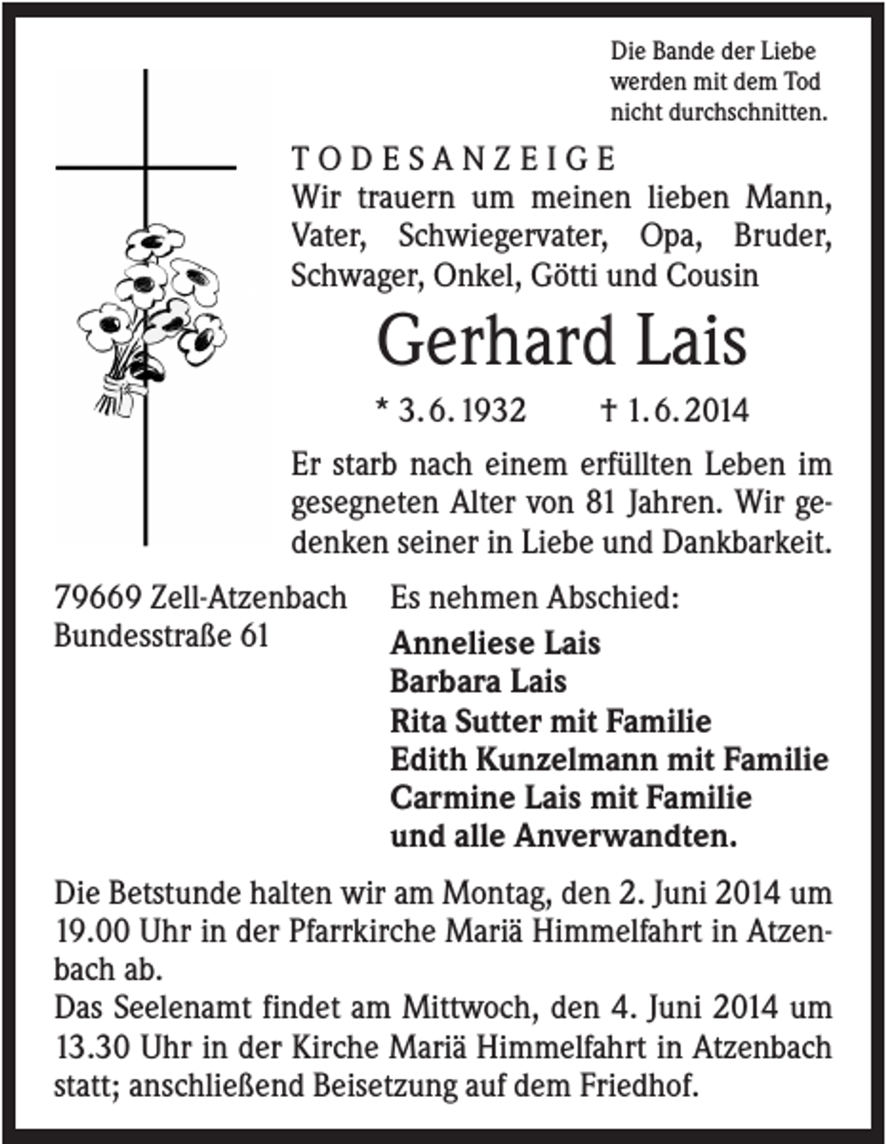 <p>Die Bande der Liebe<br />werden mit dem Tod<br />nicht durchschnitten.</p><p>TODESANZEIGE<br />Wir trauern um meinen lieben Mann,<br />Vater, Schwiegervater, Opa, Bruder,<br />Schwager, Onkel, Götti und Cousin</p><p>Gerhard Lais<br />* 3. 6. 1932</p><p>† 1. 6. 2014</p><p>Er starb nach einem erfüllten Leben im<br />gesegneten Alter von 81 Jahren. Wir gedenken seiner in Liebe und Dankbarkeit.<br />79669 Zell-Atzenbach<br />Bundesstraße 61</p><p>Es nehmen Abschied:<br />Anneliese Lais<br />Barbara Lais<br />Rita Sutter mit Familie<br />Edith Kunzelmann mit Familie<br />Carmine Lais mit Familie<br />und alle Anverwandten.</p><p>Die Betstunde halten wir am Montag, den 2. Juni 2014 um<br />19.00 Uhr in der Pfarrkirche Mariä Himmelfahrt in Atzenbach ab.<br />Das Seelenamt findet am Mittwoch, den 4. Juni 2014 um<br />13.30 Uhr in der Kirche Mariä Himmelfahrt in Atzenbach<br />statt; anschließend Beisetzung auf dem Friedhof.</p>