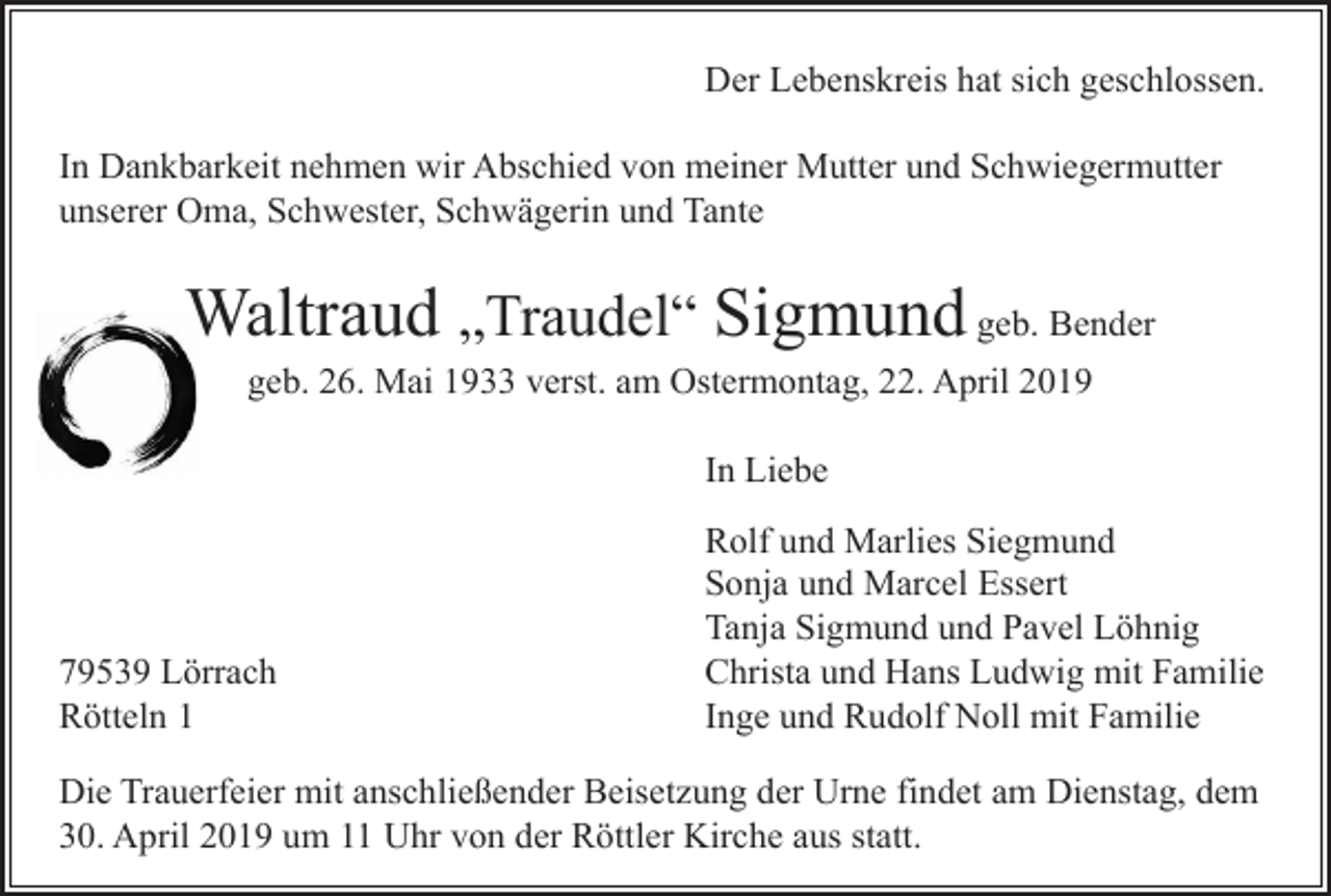 <p>Der Lebenskreis hat sich geschlossen.<br />In Dankbarkeit nehmen wir Abschied von meiner Mutter und Schwiegermutter<br />unserer Oma, Schwester, Schwägerin und Tante</p><p>Waltraud „Traudel“ Sigmund geb. Bender<br />geb. 26. Mai 1933 verst. am Ostermontag, 22. April 2019<br />In Liebe</p><p>79539 Lörrach<br />Rötteln 1</p><p>Rolf und Marlies Siegmund<br />Sonja und Marcel Essert<br />Tanja Sigmund und Pavel Löhnig<br />Christa und Hans Ludwig mit Familie<br />Inge und Rudolf Noll mit Familie</p><p>Die Trauerfeier mit anschließender Beisetzung der Urne findet am Dienstag, dem<br />30. April 2019 um 11 Uhr von der Röttler Kirche aus statt.</p>