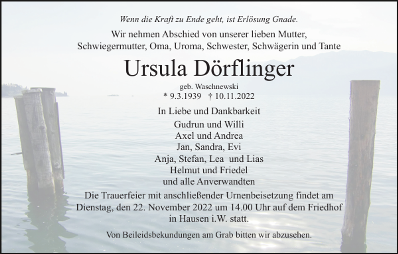 <p>Wenn die Kraft zu Ende geht, ist Erlösung Gnade.</p><p>Wir nehmen Abschied von unserer lieben Mutter,<br />Schwiegermutter, Oma, Uroma, Schwester, Schwägerin und Tante</p><p>Ursula Dörflinger<br />geb. Waschnewski</p><p>* 9.3.1939 † 10.11.2022</p><p>In Liebe und Dankbarkeit<br />Gudrun und Willi<br />Axel und Andrea<br />Jan, Sandra, Evi<br />Anja, Stefan, Lea und Lias<br />Helmut und Friedel<br />und alle Anverwandten<br />Die Trauerfeier mit anschließender Urnenbeisetzung findet am<br />Dienstag, den 22. November 2022 um 14.00 Uhr auf dem Friedhof<br />in Hausen i.W. statt.<br />Von Beileidsbekundungen am Grab bitten wir abzusehen.</p>