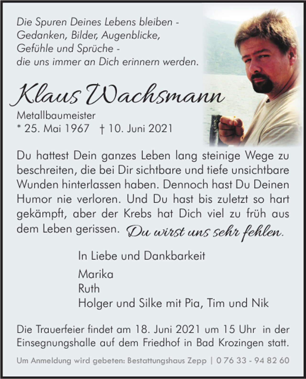 <p>Die Spuren Deines Lebens bleiben Gedanken, Bilder, Augenblicke,<br />Gefühle und Sprüche die uns immer an Dich erinnern werden.</p><p>Klaus Wachsmann<br />Metallbaumeister<br />* 25. Mai 1967 † 10. Juni 2021</p><p>Du hattest Dein ganzes Leben lang steinige Wege zu<br />beschreiten, die bei Dir sichtbare und tiefe unsichtbare<br />Wunden hinterlassen haben. Dennoch hast Du Deinen<br />Humor nie verloren. Und Du hast bis zuletzt so hart<br />gekämpft, aber der Krebs hat Dich viel zu früh aus<br />dem Leben gerissen. Du wirst uns sehr fehlen.<br />In Liebe und Dankbarkeit<br />Marika<br />Ruth<br />Holger und Silke mit Pia, Tim und Nik<br />Die Trauerfeier findet am 18. Juni 2021 um 15 Uhr in der<br />Einsegnungshalle auf dem Friedhof in Bad Krozingen statt.<br />Um Anmeldung wird gebeten: Bestattungshaus Zepp | 0 76 33 - 94 82 60</p>