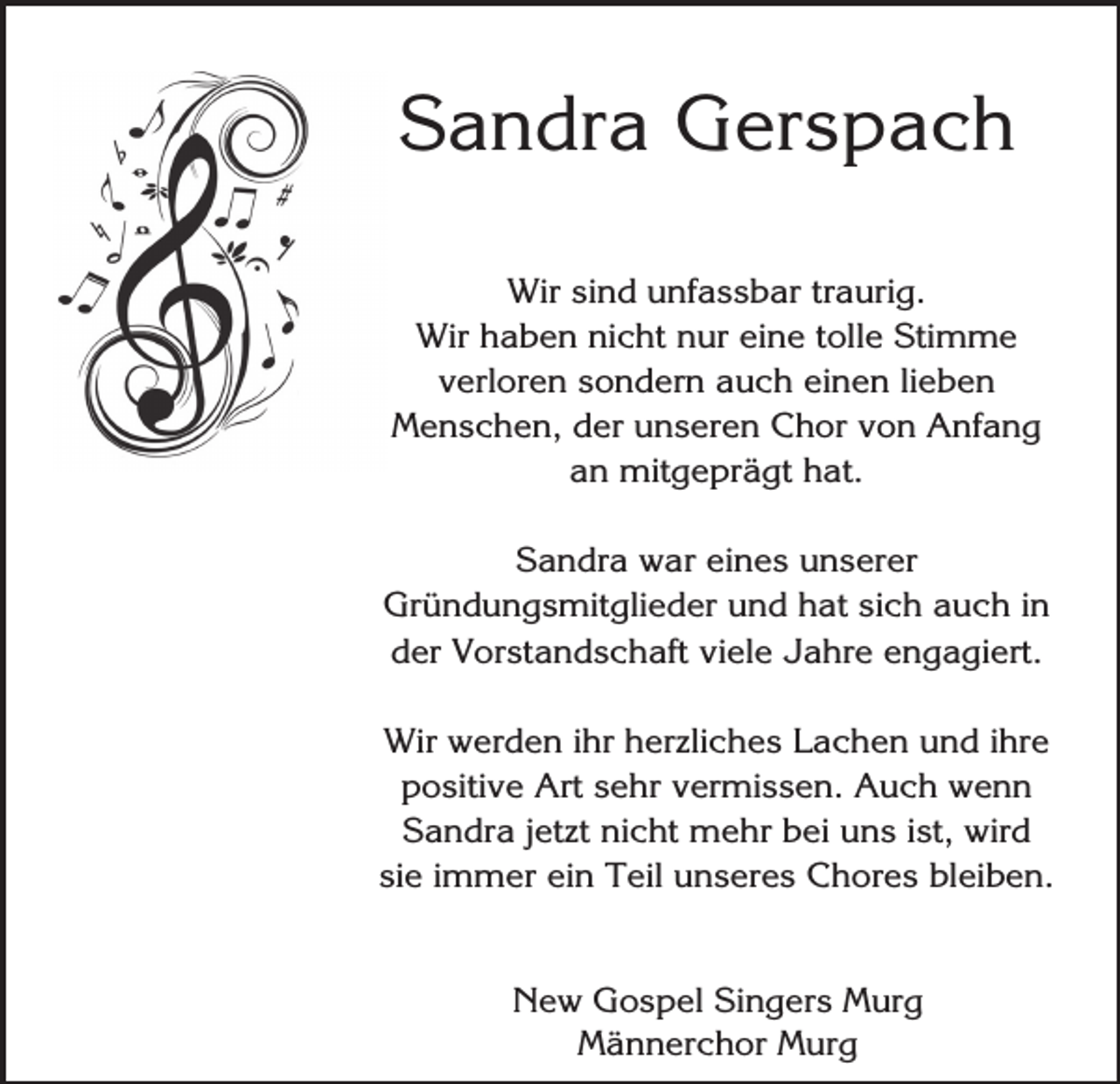 <p>Sandra Gerspach<br />Wir sind unfassbar traurig.<br />Wir haben nicht nur eine tolle Stimme<br />verloren sondern auch einen lieben<br />Menschen, der unseren Chor von Anfang<br />an mitgeprägt hat.<br />Sandra war eines unserer<br />Gründungsmitglieder und hat sich auch in<br />der Vorstandschaft viele Jahre engagiert.<br />Wir werden ihr herzliches Lachen und ihre<br />positive Art sehr vermissen. Auch wenn<br />Sandra jetzt nicht mehr bei uns ist, wird<br />sie immer ein Teil unseres Chores bleiben.<br />New Gospel Singers Murg<br />Männerchor Murg</p>