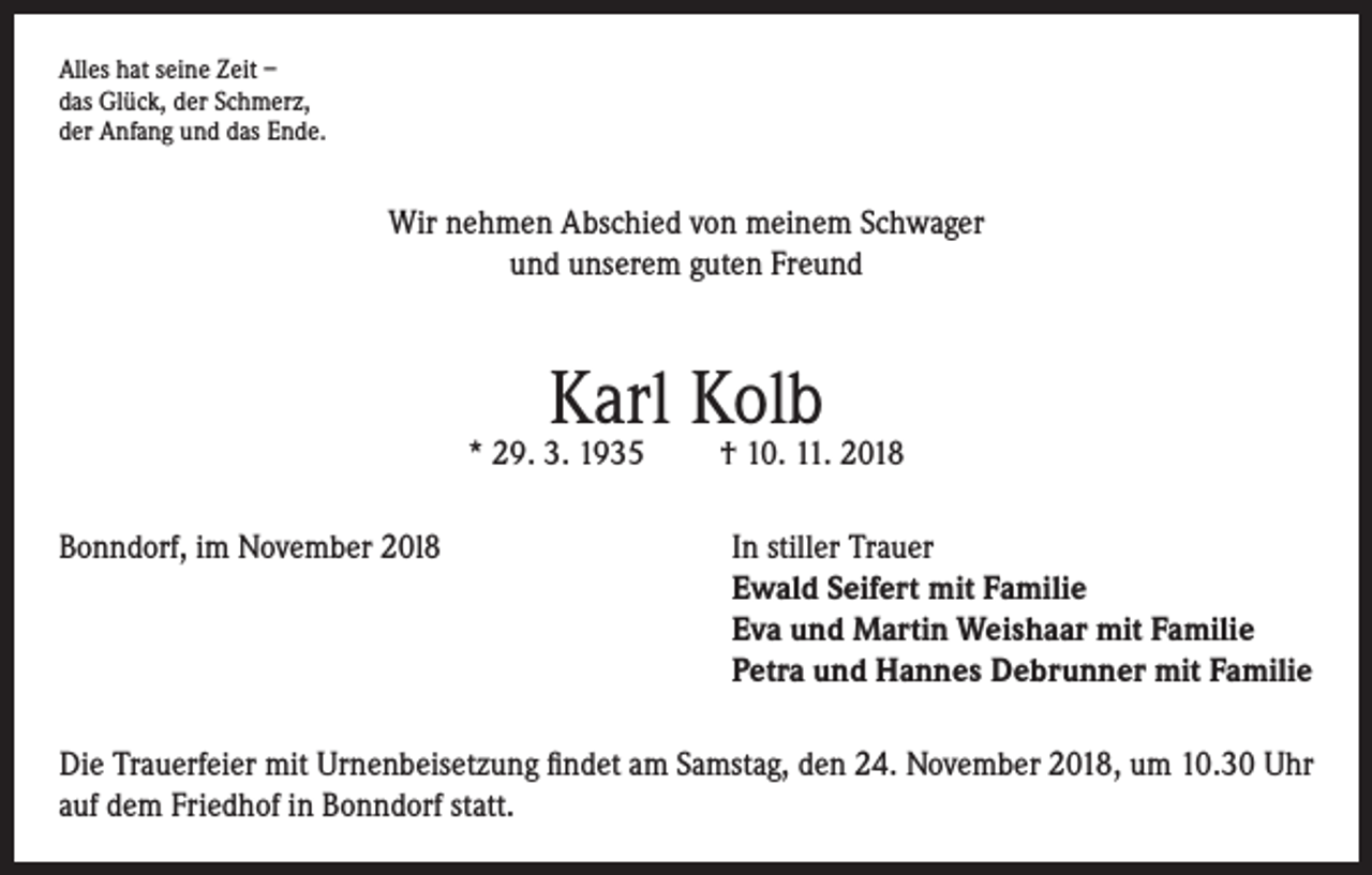 <p>Alles hat seine Zeit –<br />das Glück, der Schmerz,<br />der Anfang und das Ende.</p><p>Wir nehmen Abschied von meinem Schwager<br />und unserem guten Freund</p><p>Karl Kolb</p><p>* 29. 3. 1935</p><p>† 10. 11. 2018</p><p>Bonndorf, im November 20l8 In stiller Trauer<br />Ewald Seifert mit Familie<br />Eva und Martin Weishaar mit Familie<br />Petra und Hannes Debrunner mit Familie<br />Die Trauerfeier mit Urnenbeisetzung findet am Samstag, den 24. November 2018, um 10.30 Uhr<br />auf dem Friedhof in Bonndorf statt.</p>