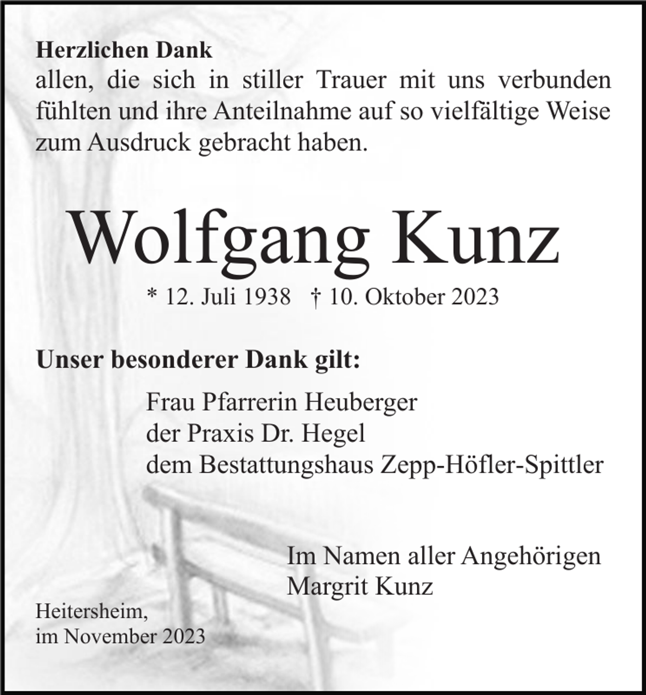 <p>Herzlichen Dank</p><p>allen, die sich in stiller Trauer mit uns verbunden<br />fühlten und ihre Anteilnahme auf so vielfältige Weise<br />zum Ausdruck gebracht haben.</p><p>Wolfgang Kunz<br />* 12. Juli 1938 † 10. Oktober 2023</p><p>Unser besonderer Dank gilt:<br />Frau Pfarrerin Heuberger<br />der Praxis Dr. Hegel<br />dem Bestattungshaus Zepp-Höfler-Spittler<br />Im Namen aller Angehörigen<br />Margrit Kunz<br />Heitersheim,<br />im November 2023</p>