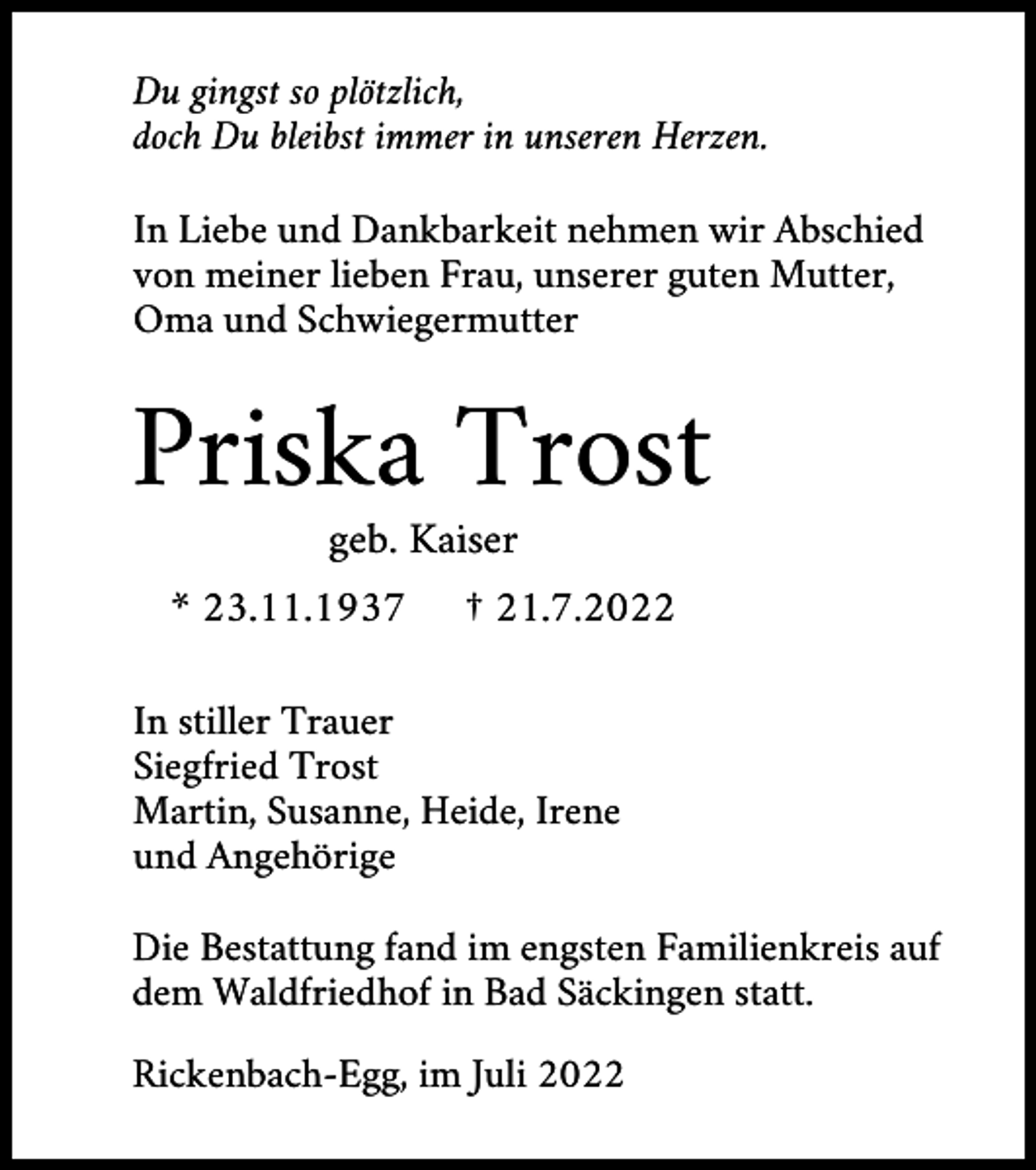 <p>Du gingst so plötzlich,<br />doch Du bleibst immer in unseren Herzen.<br />In Liebe und Dankbarkeit nehmen wir Abschied<br />von meiner lieben Frau, unserer guten Mutter,<br />Oma und Schwiegermutter</p><p>Priska Trost<br />geb. Kaiser<br />* 23.11.1937</p><p>† 21.7.2022</p><p>In stiller Trauer<br />Siegfried Trost<br />Martin, Susanne, Heide, Irene<br />und Angehörige<br />Die Bestattung fand im engsten Familienkreis auf<br />dem Waldfriedhof in Bad Säckingen statt.<br />Rickenbach-Egg, im Juli 2022</p>