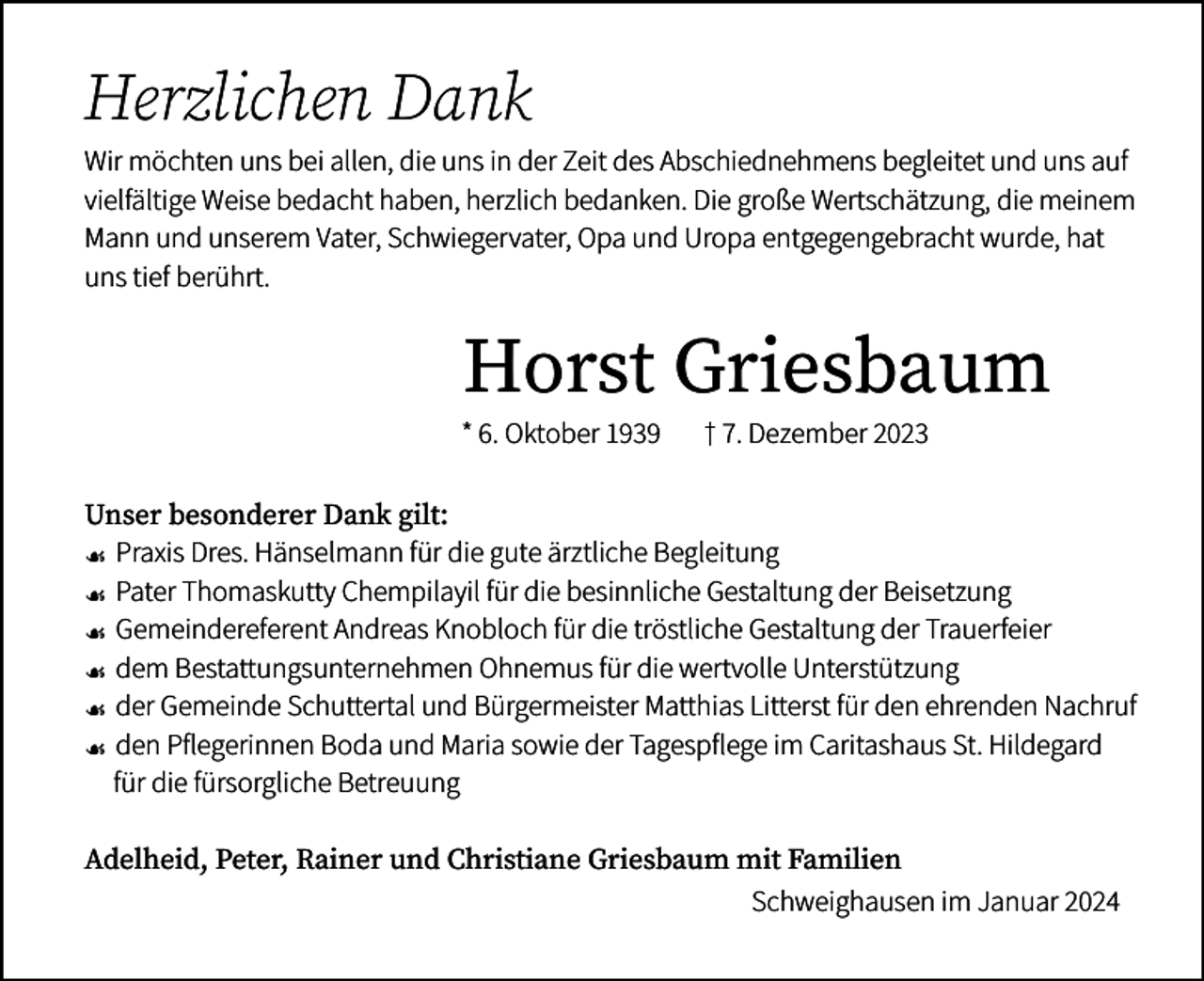 <p>Herzlichen Dank<br />Wir möchten uns bei allen, die uns in der Zeit des Abschiednehmens begleitet und uns auf<br />vielfältige Weise bedacht haben, herzlich bedanken. Die große Wertschätzung, die meinem<br />Mann und unserem Vater, Schwiegervater, Opa und Uropa entgegengebracht wurde, hat<br />uns tief berührt.</p><p>Horst Griesbaum</p><p>* 6. Oktober 1939</p><p>† 7. Dezember 2023</p><p>Unser besonderer Dank gilt:</p><p>☙ Praxis Dres. Hänselmann für die gute ärztliche Begleitung<br />☙ Pater Thomaskutty Chempilayil für die besinnliche Gestaltung der Beisetzung<br />☙ Gemeindereferent Andreas Knobloch für die tröstliche Gestaltung der Trauerfeier<br />☙ dem Bestattungsunternehmen Ohnemus für die wertvolle Unterstützung<br />☙ der Gemeinde Schuttertal und Bürgermeister Matthias Litterst für den ehrenden Nachruf<br />☙ den Pflegerinnen Boda und Maria sowie der Tagespflege im Caritashaus St. Hildegard<br />für die fürsorgliche Betreuung<br />Adelheid, Peter, Rainer und Christiane Griesbaum mit Familien<br />Schweighausen im Januar 2024</p>