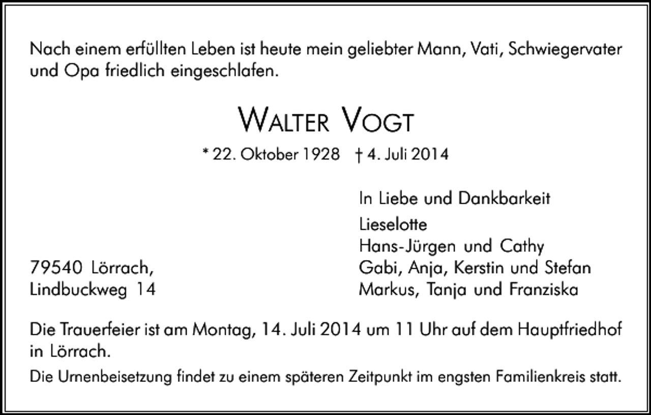 <p>Nach einem erfüllten Leben ist heute mein geliebter Mann, Vati, Schwiegervater<br />und Opa friedlich eingeschlafen.</p><p>WALTER VOGT<br />* 22. Oktober 1928 † 4. Juli 2014</p><p>79540 Lörrach,<br />Lindbuckweg 14</p><p>In Liebe und Dankbarkeit<br />Lieselotte<br />Hans�Jürgen und Cathy<br />Gabi, Anja, Kerstin und Stefan<br />Markus, Tanja und Franziska</p><p>Die Trauerfeier ist am Montag, 14. Juli 2014 um 11 Uhr auf dem Hauptfriedhof<br />in Lörrach.<br />Die Urnenbeisetzung findet zu einem späteren Zeitpunkt im engsten Familienkreis statt.</p>