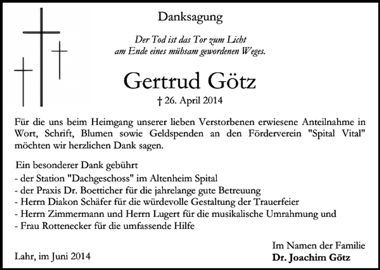 <p>Danksagung<br />Der Tod ist das Tor zum Licht<br />am Ende eines mühsam gewordenen Weges.</p><p>Gertrud Götz<br />† 26. April 2014</p><p>Für die uns beim Heimgang unserer lieben Verstorbenen erwiesene Anteilnahme in<br />Wort, Schrift, Blumen sowie Geldspenden an den Förderverein "Spital Vital"<br />möchten wir herzlichen Dank sagen.<br />-</p><p>Ein besonderer Dank gebührt<br />der Station "Dachgeschoss" im Altenheim Spital<br />der Praxis Dr. Boetticher für die jahrelange gute Betreuung<br />Herrn Diakon Schäfer für die würdevolle Gestaltung der Trauerfeier<br />Herrn Zimmermann und Herrn Lugert für die musikalische Umrahmung und<br />Frau Rottenecker für die umfassende Hilfe</p><p>Lahr, im Juni 2014</p><p>Im Namen der Familie<br />Dr. Joachim Götz</p>
