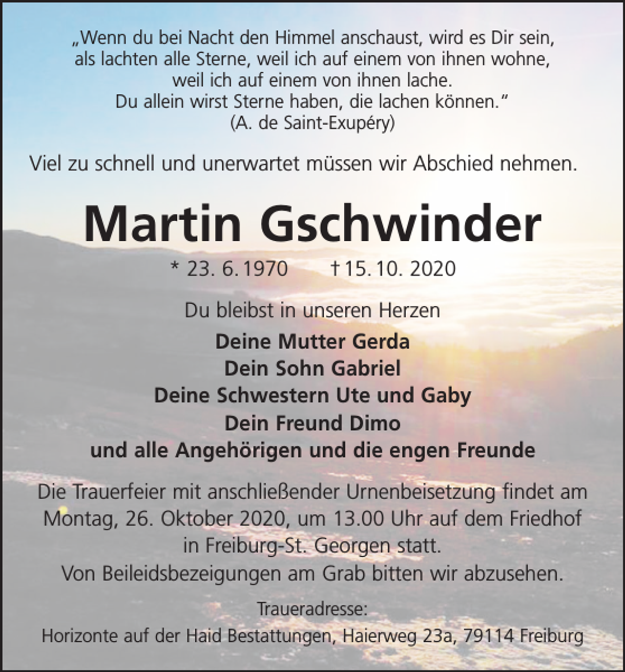 <p>„Wenn du bei Nacht den Himmel anschaust, wird es Dir sein,<br />als lachten alle Sterne, weil ich auf einem von ihnen wohne,<br />weil ich auf einem von ihnen lache.<br />Du allein wirst Sterne haben, die lachen können.“<br />(A. de Saint-Exupéry)</p><p>Viel zu schnell und unerwartet müssen wir Abschied nehmen.</p><p>Martin Gschwinder<br />* 23. 6. 1970 † 15. 10. 2020<br />Du bleibst in unseren Herzen<br />Deine Mutter Gerda<br />Dein Sohn Gabriel<br />Deine Schwestern Ute und Gaby<br />Dein Freund Dimo<br />und alle Angehörigen und die engen Freunde<br />Die Trauerfeier mit anschließender Urnenbeisetzung findet am<br />Montag, 26. Oktober 2020, um 13.00 Uhr auf dem Friedhof<br />in Freiburg-St. Georgen statt.<br />Von Beileidsbezeigungen am Grab bitten wir abzusehen.<br />Traueradresse:<br />Horizonte auf der Haid Bestattungen, Haierweg 23a, 79114 Freiburg</p>