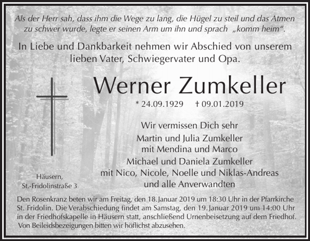 <p>Als der Herr sah, dass ihm die Wege zu lang, die Hügel zu steil und das Atmen<br />zu schwer wurde, legte er seinen Arm um ihn und sprach „komm heim“.</p><p>In Liebe und Dankbarkeit nehmen wir Abschied von unserem<br />lieben Vater, Schwiegervater und Opa.</p><p>Werner Zumkeller<br />* 24.09.1929</p><p>Häusern,<br />St.-Fridolinstraße 3</p><p>† 09.01.2019</p><p>Wir vermissen Dich sehr<br />Martin und Julia Zumkeller<br />mit Mendina und Marco<br />Michael und Daniela Zumkeller<br />mit Nico, Nicole, Noelle und Niklas-Andreas<br />und alle Anverwandten</p><p>Den Rosenkranz beten wir am Freitag, den 18. Januar 2019 um 18:30 Uhr in der Pfarrkirche<br />St. Fridolin. Die Verabschiedung findet am Samstag, den 19. Januar 2019 um 14:00 Uhr<br />in der Friedhofskapelle in Häusern statt, anschließend Urnenbeisetzung auf dem Friedhof.<br />Von Beileidsbezeigungen bitten wir höflichst abzusehen.</p>