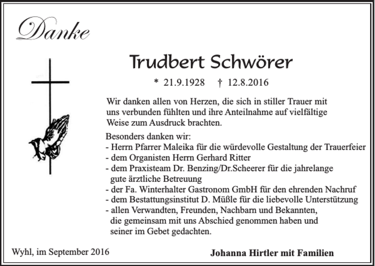 <p>Danke<br />Trudbert Schwörer<br />* 21.9.1928</p><p>† 12.8.2016</p><p>Wir danken allen von Herzen, die sich in stiller Trauer mit<br />uns verbunden fühlten und ihre Anteilnahme auf vielfältige<br />Weise zum Ausdruck brachten.<br />Besonders danken wir:<br />- Herrn Pfarrer Maleika für die würdevolle Gestaltung der Trauerfeier<br />- dem Organisten Herrn Gerhard Ritter<br />- dem Praxisteam Dr. Benzing/Dr.Scheerer für die jahrelange<br />gute ärztliche Betreuung<br />- der Fa. Winterhalter Gastronom GmbH für den ehrenden Nachruf<br />- dem Bestattungsinstitut D. Müßle für die liebevolle Unterstützung<br />- allen Verwandten, Freunden, Nachbarn und Bekannten,<br />die gemeinsam mit uns Abschied genommen haben und<br />seiner im Gebet gedachten.<br />Wyhl, im September 2016</p><p>Johanna Hirtler mit Familien</p>