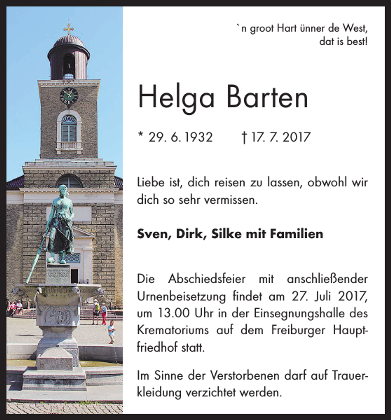 <p>`n groot Hart ünner de West,<br />dat is best!</p><p>Helga Barten<br />* 29. 6. 1932 † 17. 7. 2017<br />Liebe ist, dich reisen zu lassen, obwohl wir<br />dich so sehr vermissen.<br />Sven, Dirk, Silke mit Familien<br />Die Abschiedsfeier mit anschließender<br />Urnenbeisetzung findet am 27. Juli 2017,<br />um 13.00 Uhr in der Einsegnungshalle des<br />Krematoriums auf dem Freiburger Hauptfriedhof statt.<br />Im Sinne der Verstorbenen darf auf Trauerkleidung verzichtet werden.</p>