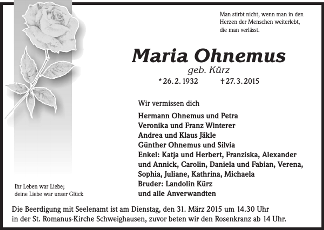 <p>Man stirbt nicht, wenn man in den<br />Herzen der Menschen weiterlebt,<br />die man verlässt.</p><p>Maria Ohnemus<br />geb. Kürz</p><p>* 26. 2. 1932</p><p>Ihr Leben war Liebe;<br />deine Liebe war unser Glück</p><p>† 27. 3. 2015</p><p>Wir vermissen dich<br />Hermann Ohnemus und Petra<br />Veronika und Franz Winterer<br />Andrea und Klaus Jäkle<br />Günther Ohnemus und Silvia<br />Enkel: Katja und Herbert, Franziska, A<br />­ lexander<br />und Annick, Carolin, Daniela und Fabian, Verena,<br />Sophia, Juliane, Kathrina, Michaela<br />Bruder: Landolin Kürz<br />und alle Anverwandten</p><p>Die Beerdigung mit Seelenamt ist am Dienstag, den 31. März 2015 um 14.30 Uhr<br />in der St. Romanus-Kirche Schweighausen, zuvor beten wir den Rosenkranz ab 14 Uhr.</p>
