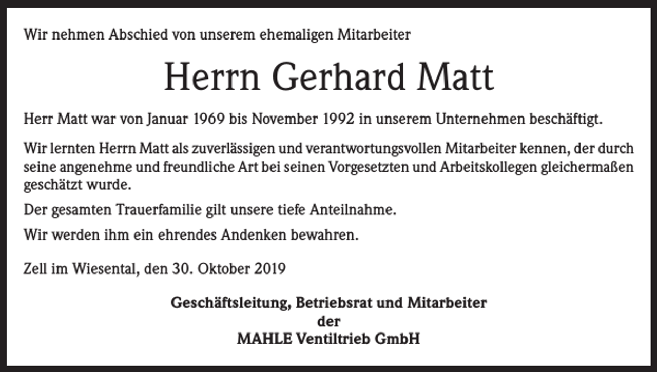<p>Wir nehmen Abschied von unserem ehemaligen Mitarbeiter</p><p>Herrn Gerhard Matt<br />Herr Matt war von Januar 1969 bis November 1992 in unserem Unternehmen beschäftigt.<br />Wir lernten Herrn Matt als zuverlässigen und verantwortungsvollen Mitarbeiter kennen, der durch<br />seine angenehme und freundliche Art bei seinen Vorgesetzten und Arbeitskollegen gleichermaßen<br />geschätzt wurde.<br />Der gesamten Trauerfamilie gilt unsere tiefe Anteilnahme.<br />Wir werden ihm ein ehrendes Andenken bewahren.<br />Zell im Wiesental, den 30. Oktober 2019<br />Geschäftsleitung, Betriebsrat und Mitarbeiter<br />der<br />MAHLE Ventiltrieb GmbH</p>