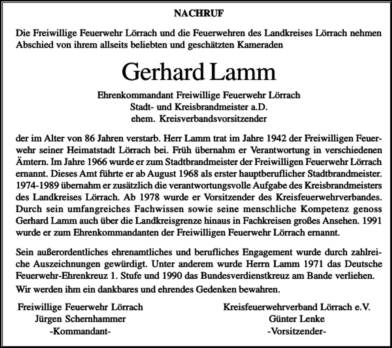 <p>NACHRUF<br />Die Freiwillige Feuerwehr Lörrach und die Feuerwehren des Landkreises Lörrach nehmen<br />Abschied von ihrem allseits beliebten und geschätzten Kameraden</p><p>Gerhard Lamm<br />Ehrenkommandant Freiwillige Feuerwehr Lörrach<br />Stadt- und Kreisbrandmeister a.D.<br />ehem. Kreisverbandsvorsitzender<br />der im Alter von 86 Jahren verstarb. Herr Lamm trat im Jahre 1942 der Freiwilligen Feuerwehr seiner Heimatstadt Lörrach bei. Früh übernahm er Verantwortung in verschiedenen<br />Ämtern. Im Jahre 1966 wurde er zum Stadtbrandmeister der Freiwilligen Feuerwehr Lörrach<br />ernannt. Dieses Amt führte er ab August 1968 als erster hauptberuflicher Stadtbrandmeister.<br />1974-1989 übernahm er zusätzlich die verantwortungsvolle Aufgabe des Kreisbrandmeisters<br />des Landkreises Lörrach. Ab 1978 wurde er Vorsitzender des Kreisfeuerwehrverbandes.<br />Durch sein umfangreiches Fachwissen sowie seine menschliche Kompetenz genoss<br />Gerhard Lamm auch über die Landkreisgrenze hinaus in Fachkreisen großes Ansehen. 1991<br />wurde er zum Ehrenkommandanten der Freiwilligen Feuerwehr Lörrach ernannt.<br />Sein außerordentliches ehrenamtliches und berufliches Engagement wurde durch zahlreiche Auszeichnungen gewürdigt. Unter anderem wurde Herrn Lamm 1971 das Deutsche<br />Feuerwehr-Ehrenkreuz 1. Stufe und 1990 das Bundesverdienstkreuz am Bande verliehen.<br />Wir werden ihm ein dankbares und ehrendes Gedenken bewahren.<br />Freiwillige Feuerwehr Lörrach<br />Jürgen Schernhammer<br />-Kommandant-</p><p>Kreisfeuerwehrverband Lörrach e.V.<br />Günter Lenke<br />-Vorsitzender-</p>
