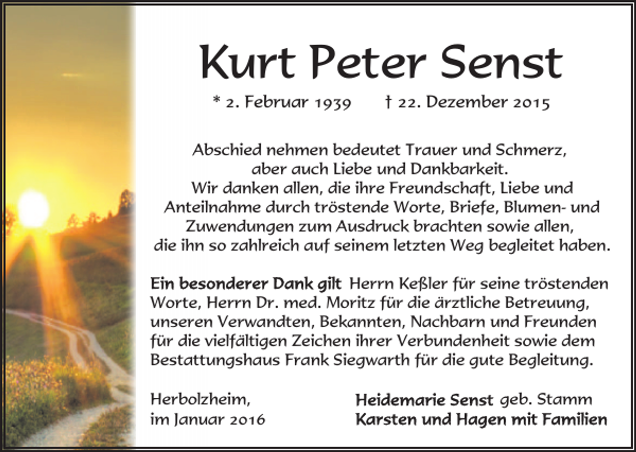 <p>Kurt Peter Senst<br />* 2. Februar 1939</p><p>† 22. Dezember 2015</p><p>Abschied nehmen bedeutet Trauer und Schmerz,<br />aber auch Liebe und Dankbarkeit.<br />Wir danken allen, die ihre Freundschaft, Liebe und<br />Anteilnahme durch tröstende Worte, Briefe, Blumen- und<br />Zuwendungen zum Ausdruck brachten sowie allen,<br />die ihn so zahlreich auf seinem letzten Weg begleitet haben.<br />Herrn Keßler für seine tröstenden<br />Worte, Herrn Dr. med. Moritz für die ärztliche Betreuung,<br />unseren Verwandten, Bekannten, Nachbarn und Freunden<br />für die vielfältigen Zeichen ihrer Verbundenheit sowie dem<br />Bestattungshaus Frank Siegwarth für die gute Begleitung.<br />Herbolzheim,<br />im Januar 2016</p><p>geb. Stamm</p>