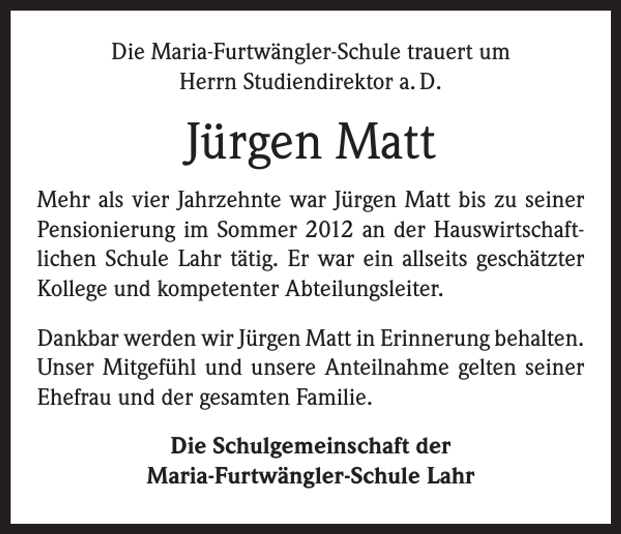 <p>Die Maria-Furtwängler-Schule trauert um<br />Herrn Studiendirektor a. D.</p><p>Jürgen Matt<br />Mehr als vier Jahrzehnte war Jürgen Matt bis zu seiner<br />Pensionierung im Sommer 2012 an der Hauswirtschaft­<br />lichen Schule Lahr tätig. Er war ein allseits geschätzter<br />Kollege und kompetenter Abteilungsleiter.<br />Dankbar werden wir Jürgen Matt in Erinnerung ­behalten.<br />Unser Mitgefühl und unsere Anteilnahme gelten seiner<br />Ehefrau und der gesamten Familie.<br />Die Schulgemeinschaft der<br />Maria-Furtwängler-Schule Lahr</p>